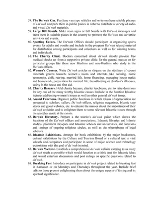 58. The Da‘wah Car. Purchase van type vehicles and write on them suitable phrases 
of Da‘wah and park them in public places in order to distribute a variety of audio 
and visual Da‘wah materials. 
59. Large Bill Boards. Make neon signs or bill boards with Da‘wah messages and 
erect them in suitable places in the country to promote the Da‘wah and advertise 
activities and events. 
60. Sporting Events. The Da‘wah Offices should participate in organizing sports 
events for adults and youths and include in the program Da‘wah related material 
for distribution among participants and onlookers as well as for winning teams 
and individuals. 
61. The Charity Clinic. Doctors concerned about da‘wah should provide free 
medical checks up from a supportive private clinic for the general masses or for 
particular groups like those new Muslims and non-Muslims who study in the 
Da‘wah offices. 
62. Women’s Courses. Write Da‘wah articles or slogans on the sidelines of course 
materials geared towards women’s needs and interests like cooking, home 
economics, child rearing, married life, home financing, managing house maids 
and housework, preparation for married life, breastfeeding or children’s illnesses, 
safety in the house and first aid. 
63. Charity Bazaars. Hold charity bazaars, charity luncheons, etc. to raise donations 
for any one of the many worthy Islaamic causes. Include in the function Islaamic 
lectures addressing women’s issues as well as other general da‘wah issues. 
64. Award Functions. Organize public functions in which tokens of appreciation are 
presented to scholars, callers, Da‘wah offices, religious magazines, Islamic tape 
stores and good websites, etc. to educate the masses about the importance of their 
da‘wah activities and to enlighten them to some relevant Islaamic issues through 
the speeches made at the events. 
65. Da‘wah Directory. Prepare a the tourist’s da‘wah guide which shows the 
locations of the Da‘wah offices and associations, Islaamic libraries and Islamic 
studios, prominent mosques and Islaamic schools and universities, and locations 
and timings of ongoing religious circles, as well as the whereabouts of local 
scholars. 
66. Islaamic Exhibitions. Arrange for book exhibitions by the major bookstores, 
cultural exhibitions by the Culture and Tourism Board or a cultural tent to visit 
schools and companies and participate in some of major science and technology 
expositions with the goal of da‘wah in mind. 
67. Da‘wah Website. Establish a comprehensive da‘wah website catering to as many 
da‘wah needs as possible which would function as a think tank for Islaamic ideas 
and would entertain discussions and post rulings on specific questions related to 
da‘wah. 
68. Breaking Fast. Introduce or participate in da‘wah project related to breaking fast 
in Ramadan or on Mondays and Thursdays throughout the year. Include brief 
talks to those present enlightening them about the unique aspects of fasting and its 
spiritual significance. 
 