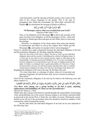 and missionaries, until the message of Islaam reaches every corner of the 
earth in the various languages of the people. This is the type of 
propagation that Allaah has commanded. He, Most High, instructed His 
Prophet (r) [to disseminate the message of Islaam as follows]: 
يأَيها ال  ر  سو ُ ل بلِّغْ مآ ُأنزِلَ إِلَيك مِن ربك 
“O Messenger, convey what was revealed from your Lord.” 
(Soorah al-Maa’idah, 5: 67) 
Thus, it was obligatory on the Messenger (r) to deliver the message in the 
same way that it was obligatory on all the messengers of God – peace and 
blessings of Allaah upon them and upon all who follow them in conveying 
the message. 
…Therefore, it is obligatory on the whole nation, from rulers and scholars 
to businessmen and others to convey this religion from Allaah and His 
Messenger (r), and explain it to people in their various languages.”6 
However, scholars have made a distinction between the individual obligation of da‘wah 
and the community obligation. Sh. Ibn Baaz stated the following: 
There are two levels of Da‘wah to Allaah: The first is Fard ‘ayn (an individual 
obligatory duty) and the second is Fard kifaayah (a collective obligatory duty). It 
is Fard ‘ayn on you when no one in [your] country, region or tribe takes up the 
responsibility of enjoining good and forbidding evil, if you have knowledge. It 
becomes obligatory on you specifically to give da‘wah, to enlighten people to the 
rights of Allaah, to command what is good and prohibit evil. However, if there 
are present those who give da‘wah teach people and guide them, then it would be 
sunnah and not obligatory for others who also have knowledge of the Sharee‘ah.7 
Regarding the obligation of da‘wah in this age, Sh. Ibn Baaz also said: 
“At a time when there is a shortage of callers, when evil is prevalent and 
ignorance dominates, da‘wah becomes fard ‘ayn on everyone according to 
their ability.”8 
Proof for the community obligation of da‘wah can be found in the following verse and 
others similar to it: 
ولْت ُ كن مِن ُ كم ُأمةٌ يد  عونَ إِلَى الْخيرِ ويأْم  رونَ بِالْمع  روفِ وينهونَ عنِ الْ  منكَرِ وُأولَئِك ه  م الْ  مفْلِ  حونَ 
“Let there arise among you a group inviting to all that is good, enjoining 
righteousness and forbidding evil. Those are the successful ones.” 
(Soorah Aal ‘Imraan, 3: 104) 
Allaah states that a group of the believers should shoulder the responsibility of promoting 
virtue and prohibiting vice in the society. Because religion is not merely a personal affair 
as perceived in the secular West, it forms the very fabric of society. Policing the society 
should not be left up to the government alone but should be shared by members of the 
communities which constitute the society. 
On the other hand, the individual obligation of da‘wah can be seen indicated in 
the following verse: 
6 Words of Advice Regarding Da’wah, pp. 47-8. 
7 Words of Advice Regarding Da’wah, p. 18. 
8 Ibid., p. 20. 
 