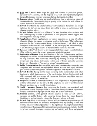 69. Hajj and ‘Umrah. Offer trips for Hajj and ‘Umrah to particular groups, 
especially new Muslims, for the purpose of da‘wah and implement programs 
designed to increase peoples’ awareness before, during and after Hajj. 
70. Transportation. Provide your personal vehicle and time as alternative means of 
transportation for those needing help in getting to the various Da‘wah offices for 
classes, lectures or conferences. 
71. Da‘wah Warehouse. Set up charitable da‘wah warehouses that collect and accept 
materials for da‘wah and make them accessible to schools and mosques and 
others at nominal prices. 
72. Da‘wah Offices. Join the local offices of Da‘wah, introduce others to them, and 
visit them regularly in order to participate in their programs and to support and 
encourage those working in them. 
73. Supplications. Make supplications on various occasions as a way of calling 
others to Allaah, like saying to someone involved in haraam, “May Allah save 
you from the fire,” or to someone doing a praiseworthy act, “I ask Allah to bring 
us together in Paradise with the Prophet,” or for you to pray for a student saying, 
“I ask Allaah to give you success in the tests of this world and the next.” 
74. Personal Visits. Visit those who are neglectful of their prayers close to the time 
of the call to prayer so that he may accompany you to the mosque. 
75. Declaration of Islaam. Bring new Muslims to the local Friday mosque and have 
him openly declare his Islaam after the Friday prayer following a brief story about 
his way to Islaam. And follow the ceremony by pointing out ways that those 
present can help others find Islaam. In the case of female converts, she may 
declare her Islaam at a girl’s school or women’s association, etc. 
76. Public Transportation. Provide public and private transportation companies, cab 
companies with attractive and appropriate posters, stickers, and tapes, and later 
give awards to their management for their cooperation with the Da‘wah offices. 
77. Da‘wah Booths. Set up in the major shopping malls, supermarkets and other 
locations in which large numbers of the public gather da‘wah booths, stalls and 
tables equipped with large screen televisions and distribute pamphlets, booklets, 
audio tapes, videos, CDs, VCDs, etc. 
78. Telephone Da‘wah. Record various brief da‘wah subjects to be played telephone 
systems when callers are put on hold. The telephone can also be used to answer 
Islaamic questions and to provide consultation. 
79. Arabic Language Courses. Run programs for learning conversational and 
grammatical Arabic language either as courses or through books or tapes at the 
local da‘wah center or at people’s work place, if it is more convenient. 
80. Islaamic Courses. Offer general Islaamic courses at local da‘wah offices, 
mosques, or public lecture halls covering topics from the major Islaamic 
disciplines as well as intensive courses for those specializing in da‘wah. 
81. Da‘wah Day. Hold an open day of da‘wah with a variety of programs or special 
educational ones which are presented during the whole day catering to men and 
women, locals as well as expatriates. For the expatriates, the programs could be in 
one of the major languages of the expatriate community each day. Articles should 
be written a month in advance announcing da‘wah day and flyers and posters 
 
