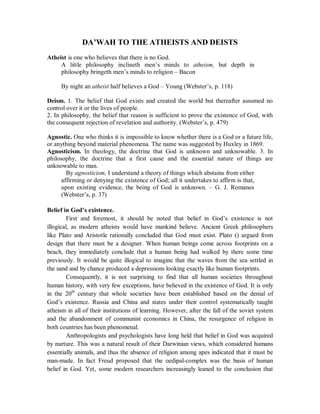 DA’WAH TO THE ATHEISTS AND DEISTS 
Atheist is one who believes that there is no God. 
A little philosophy inclineth men’s minds to atheism, but depth in 
philosophy bringeth men’s minds to religion – Bacon 
By night an atheist half believes a God – Young (Webster’s, p. 118) 
Deism. 1. The belief that God exists and created the world but thereafter assumed no 
control over it or the lives of people. 
2. In philosophy, the belief that reason is sufficient to prove the existence of God, with 
the consequent rejection of revelation and authority. (Webster’s, p. 479) 
Agnostic. One who thinks it is impossible to know whether there is a God or a future life, 
or anything beyond material phenomena. The name was suggested by Huxley in 1869. 
Agnosticism. In theology, the doctrine that God is unknown and unknowable. 3. In 
philosophy, the doctrine that a first cause and the essential nature of things are 
unknowable to man. 
By agnosticism, I understand a theory of things which abstains from either 
affirming or denying the existence of God; all it undertakes to affirm is that, 
upon existing evidence, the being of God is unknown. – G. J. Romanes 
(Webster’s, p. 37) 
Belief in God’s existence. 
First and foremost, it should be noted that belief in God’s existence is not 
illogical, as modern atheists would have mankind believe. Ancient Greek philosophers 
like Plato and Aristotle rationally concluded that God must exist. Plato () argued from 
design that there must be a designer. When human beings come across footprints on a 
beach, they immediately conclude that a human being had walked by there some time 
previously. It would be quite illogical to imagine that the waves from the sea settled in 
the sand and by chance produced a depressions looking exactly like human footprints. 
Consequently, it is not surprising to find that all human societies throughout 
human history, with very few exceptions, have believed in the existence of God. It is only 
in the 20th century that whole societies have been established based on the denial of 
God’s existence. Russia and China and states under their control systematically taught 
atheism in all of their institutions of learning. However, after the fall of the soviet system 
and the abandonment of communist economics in China, the resurgence of religion in 
both countries has been phenomenal. 
Anthropologists and psychologists have long held that belief in God was acquired 
by nurture. This was a natural result of their Darwinian views, which considered humans 
essentially animals, and thus the absence of religion among apes indicated that it must be 
man-made. In fact Freud proposed that the oedipal-complex was the basis of human 
belief in God. Yet, some modern researchers increasingly leaned to the conclusion that 
 