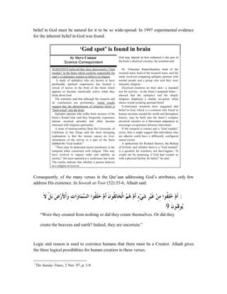 belief in God must be natural for it to be so wide-spread. In 1997 experimental evidence 
for the inherent belief in God was found. 
‘God spot’ is found in brain 
by Steve Connor 
Science Correspondent 
God may depend on how enhanced is this part of 
the brain’s electrical circuitry, the scientists said 
SCIENTISTS believed they have discovered a “God 
module” in the brain which could be responsible for 
man’s evolutionary instinct to believe in religion. 
A study of epileptics who are known to have 
profoundly spiritual experiences has located a 
circuit of nerves in the front of the brain which 
appears to become electrically active when they 
think about God. 
The scientists said that although the research and 
its conclusions are preliminary, initial results 
suggest that the phenomenon of religious belief is 
“hard-wired” into the brain. 
Epileptic patients who suffer from seizures of the 
brain’s frontal lobe said they frequently experience 
intense mystical episodes and often become 
obsessed with religious spirituality. 
A team of neuroscientists from the University of 
California at San Diego said the most intriguing 
explanation is that the seizure causes an over-stimulation 
of the nerves in a part of the brain 
dubbed the “God module.” 
“There may be dedicated neural machinery in the 
temporal lobes concerned with religion. This may 
have evolved to impose order and stability on 
society,” the team reported at a conference last week 
The results indicate that whether a person believes 
in a religion or even in. 
D r. Vilayanur Ramachandran, head of the 
research team, head of the research team, said the 
study involved comparing epileptic patients with 
normal people and a group who said they were 
intensely religious. 
Electrical monitors on their skin—a standard 
test for activity—in the brain’s temporal lobes— 
showed that the epileptics and the deeply 
religious displayed a similar res-ponse when 
shown words invoking spiritual belief. 
E volutionary scientists have suggested that 
belief in God, which is a common trait found in 
human societies around the world and throughout 
history, may be built into the brain’s complex 
electrical circuitry as a Darwinian adaptation to 
encourage co-operation between individuals. 
If the research is correct and a “God module” 
exists, then it might suggest that individuals who 
are atheists could have a differently configured 
neural circuit. 
A spokesman for Richard Harries, the Bishop 
of Oxford, said whether there is a “God module” 
is a question for scientists, not theo-logians. “It 
would not be surprising if God had created us 
with a physical facility for belief,” he said.1 
Consequently, of the many verses in the Qur’aan addressing God’s attributes, only few 
address His existence. In Soorah at-Toor (52):35-6, Allaah said: 
ȏƊ  ǲƒ ăƥǑă ǁą ȋÈ ơƒăȁƩÊ ơăȁƢăǸǈċ ǳơơȂƌǬǴƊƻă ǵą ƊƗǹƊ ȂǬƌǳÊƢăƼǳƒơǶĄ Ąǿǵą ƊƗÇƔąȆǋă ÊǂȈąǣƊ ąǺÊǷơȂǬƌǴÊƻĄ ąǵƊƗ ) 
( ƊǹȂĄǼǫÊȂĄȇ 
“Were they created from nothing or did they create themselves. Or did they 
create the heavens and earth? Indeed, they are uncertain.” 
Logic and reason is used to convince humans that there must be a Creator. Allaah gives 
the three logical possibilities for human creation in these verses. 
1The Sunday Times, 2 Nov. 97, p. 1-9. 
 