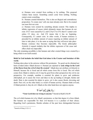 a) Humans were created from nothing or by nothing. This proposal 
violates basic reason. Something cannot come from nothing. Nothing 
cannot create something. 
b) Humans created themselves. This is also an illogical and contradictory 
proposition. To create ones’ self, one must already exist. But to be created 
one must first not exist. 
c) Humans were created by something already created. This implies in 
infinite regression of causes which ultimately means that humans do not 
exist. If C1 were caused by C2, and C2 by C3 to CN, then C1 cannot exist 
unless C2 does, etc. And CN means that it has no beginning. 
Consequently, C1 cannot exist. In other words, if human existence is 
preceded by an infinite amount of causes requiring an infinite amount of 
time to take place, it is the same as saying that they will never take place. 
Human existence thus becomes impossible. The Greek philosopher 
Aristotle () argued similarly that the infinite regression of the cause and 
effect chain was impossible. 
The only remaining possibility is that humans and other created things were created by a 
being which is not itself created. 
Belief in God includes the belief that God alone is the Creator and Sustainer of this 
world. 
Nothing takes place in the universe without His permission. No good can be obtained nor 
harm avoided unless Allaah decrees it. Humans are enjoined to seek refuge in the Lord 
of the Dawn from the evil of what He created.2 Allaah does not attribute evil directly to 
Himself, because He is Good and all which comes from His is Good. The evil which 
comes from Allaah is relative evil. It may be good from other perspectives but evil in one 
perspective. For example, sunshine is essential for plants to grow and synthesize 
chlorophyll, yet it causes the rivers and lakes to dry up leading to drought, famine and 
death. Rain is also essential for plants to grow, yet it also causes floods, drowning and 
death. Pure evil, on the other hand, is a result of human activity. Humans think evil and, 
if Allaah permits it, they do evil. Allaah on the other hand does not oppress anyone. 
( ƆơƾăƷƆƗăǮČƥĄǁĄǶÊǴƒǜăȇƊȏăȁ ) 
“Your Lord does no wrong to anyone.” Soorah al-Kahf (18):49 
The evil which humans do is by Allaah’s permission, so that that degree it is from Allaah. 
But humans are responsible for their evil because it is a product of their choice. 
Regarding God’s permission, Muslim scholars of the past have distinguished between 
2Soorah al-Falaq (113):1-2. 
 