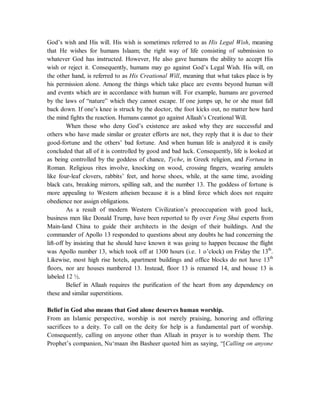 God’s wish and His will. His wish is sometimes referred to as His Legal Wish, meaning 
that He wishes for humans Islaam; the right way of life consisting of submission to 
whatever God has instructed. However, He also gave humans the ability to accept His 
wish or reject it. Consequently, humans may go against God’s Legal Wish. His will, on 
the other hand, is referred to as His Creational Will, meaning that what takes place is by 
his permission alone. Among the things which take place are events beyond human will 
and events which are in accordance with human will. For example, humans are governed 
by the laws of “nature” which they cannot escape. If one jumps up, he or she must fall 
back down. If one’s knee is struck by the doctor, the foot kicks out, no matter how hard 
the mind fights the reaction. Humans cannot go against Allaah’s Creational Will. 
When those who deny God’s existence are asked why they are successful and 
others who have made similar or greater efforts are not, they reply that it is due to their 
good-fortune and the others’ bad fortune. And when human life is analyzed it is easily 
concluded that all of it is controlled by good and bad luck. Consequently, life is looked at 
as being controlled by the goddess of chance, Tyche, in Greek religion, and Fortuna in 
Roman. Religious rites involve, knocking on wood, crossing fingers, wearing amulets 
like four-leaf clovers, rabbits’ feet, and horse shoes, while, at the same time, avoiding 
black cats, breaking mirrors, spilling salt, and the number 13. The goddess of fortune is 
more appealing to Western atheism because it is a blind force which does not require 
obedience nor assign obligations. 
As a result of modern Western Civilization’s preoccupation with good luck, 
business men like Donald Trump, have been reported to fly over Feng Shui experts from 
Main-land China to guide their architects in the design of their buildings. And the 
commander of Apollo 13 responded to questions about any doubts he had concerning the 
lift-off by insisting that he should have known it was going to happen because the flight 
was Apollo number 13, which took off at 1300 hours (i.e. 1 o’clock) on Friday the 13th. 
Likewise, most high rise hotels, apartment buildings and office blocks do not have 13th 
floors, nor are houses numbered 13. Instead, floor 13 is renamed 14, and house 13 is 
labeled 12 ½. 
Belief in Allaah requires the purification of the heart from any dependency on 
these and similar superstitions. 
Belief in God also means that God alone deserves human worship. 
From an Islamic perspective, worship is not merely praising, honoring and offering 
sacrifices to a deity. To call on the deity for help is a fundamental part of worship. 
Consequently, calling on anyone other than Allaah in prayer is to worship them. The 
Prophet’s companion, Nu‘maan ibn Basheer quoted him as saying, “[Calling on anyone 
 