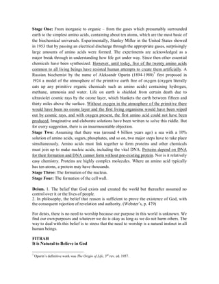 Stage One: From inorganic to organic – from the gases which presumably surrounded 
earth to the simplest amino acids, containing about ten atoms, which are the most basic of 
the biochemical universals. Experimentally, Stanley Miller in the United States showed 
in 1953 that by passing an electrical discharge through the appropriate gases, surprisingly 
large amounts of amino acids were formed. The experiments are acknowledged as a 
major break through in understanding how life got under way. Since then other essential 
chemicals have been synthesized. However, until today, five of the twenty amino acids 
common to all living beings have resisted human attempts to create them artificially. A 
Russian biochemist by the name of Aleksandr Oparin (1894-1980)7 first proposed in 
1924 a model of the atmosphere of the primitive earth free of oxygen (oxygen literally 
eats up any primitive organic chemicals such as amino acids) containing hydrogen, 
methane, ammonia and water. Life on earth is shielded from certain death due to 
ultraviolet cosmic rays by the ozone layer, which blankets the earth between fifteen and 
thirty miles above the surface. Without oxygen in the atmosphere of the primitive there 
would have been no ozone layer and the first living organisms would have been wiped 
out by cosmic rays, and with oxygen present, the first amino acid could not have been 
produced. Imaginative and elaborate solutions have been written to solve this riddle. But 
for every suggestion, there is an insurmountable objection. 
Stage Two: Assuming that there was (around 4 billion years ago) a sea with a 10% 
solution of amino acids, sugars, phosphates, and so on, two major steps have to take place 
simultaneously. Amino acids must link together to form proteins and other chemicals 
must join up to make nucleic acids, including the vital DNA. Proteins depend on DNA 
for their formation and DNA cannot form without pre-existing protein. Nor is it relatively 
easy chemistry. Proteins are highly complex molecules. Where an amino acid typically 
has ten atoms, a protein may have thousands. 
Stage Three: The formation of the nucleus. 
Stage Four: The formation of the cell wall. 
Deism. 1. The belief that God exists and created the world but thereafter assumed no 
control over it or the lives of people. 
2. In philosophy, the belief that reason is sufficient to prove the existence of God, with 
the consequent rejection of revelation and authority. (Webster’s, p. 479) 
For deists, there is no need to worship because our purpose in this world is unknown. We 
find our own purposes and whatever we do is okay as long as we do not harm others. The 
way to deal with this belief is to stress that the need to worship is a natural instinct in all 
human beings. 
FITRAH 
It is Natural to Believe in God 
7 Oparin’s definitive work was The Origin of Life, 3rd rev. ed. 1957. 
 