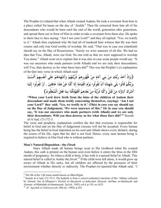 The Prophet (r) related that when Allaah created Aadam, He took a covenant from him in 
a place called Na‘maan on the day of ‘Arafah.8 Then He extracted from him all of his 
descendants who would be born until the end of the world, generation after generation, 
and spread them out in front of Him in order to take a covenant from them also. He spoke 
to them face to face saying: “Am I not your Lord?” and they all replied, “Yes, we testify 
to it.” Allaah then explained why He had all of mankind bear witness that He was their 
creator and only true God worthy of worship. He said, “That was in case you (mankind) 
should say on the Day of Resurrection, “Surely we were unaware of all this. We had no 
idea that You, Allaah, were our God. No one told us that we were supposed to worship 
You alone.” Allaah went on to explain that it was also in case some people would say: “It 
was our ancestors who made partners (with Allaah) and we are only their descendants; 
will You, then destroy us for what those liars did?9 This was the Prophet’s (r) explanation 
of the Qur’anic verse in which Allaah said: 
ƪĄ ǈą ƊǳƗƊǶą ÊȀǈÊ ƌǨǻƗƊȄǴƊǟă Ƕą Ąǿƾă ăȀǋą ƗƊăȁǶą ĄȀƬăȇċďǁƿƌ Ƕą ÊǿǁÊȂĄȀǛƌ Ǻą ÊǷǵăăƽƕȆǼÊƥăǺą ÊǷǮă ČƥăǁǀƊ ăƻƗƊƿƒ ƛÊăȁ} 
ƢǸă ǻċÊƛơȂǳƌȂƌǬƫăąȁƊƗ . ăśǴÊǧÊƢƊǣơƊǀăǿąǺăǟƢċǼǯƌ ƢċǻÊƛÊƨǷăƢăȈǬÊǳƒơăǵąȂăȇơȂƌǳȂƌǬăƫƒǹƗƊƢăǻąƾÊȀǋă ȄƊǴƥăơȂǳƌƢƊǫąǶƌǰƥďăǂƥÊ 
{ǹƊ ȂƌǴǘÊ ƦąǸĄ ǳƒơǲƊ ăǠǧƊƢăǸƥÊƢăǼǰƌ ǴÊȀą ƬĄǧƊƊƗǶą ÊǿÊƾąǠƥăǺą ÊǷƨƆȇċďǁƌƿƢǼċǯƌ ȁă ƌǲąƦǫƊǺą ÊǷƢǻăĄƙƢƥăƕăǭǂă ǋą ƊƗ 
“When your Lord drew forth from the loins of the children of Aadam their 
descendant and made them testify concerning themselves, (saying): ‘Am I not 
your Lord?’ they said, ‘Yes, we testify to it.’ (This) in case you say should say 
on the Day of Judgement, ‘We were unaware of this.” Or in case you should 
say, ‘It was our ancestors who made partners (with Allaah) and we are only 
their descendants. Will you then destroy us for what those liars did?’” Soorah 
al-A‘raaf, (7):172-3. 
The verse and prophetic explanation confirm the fact that everyone is responsible for 
belief in God and on the Day of Judgement excuses will not be accepted. Every human 
being has the belief in God imprinted on his soul and Allaah shows every idolator, during 
the course of his life, signs that his idol is not God. Hence, every sane human being is 
required to believe in One God who is without partners. 
Man’s Natural Disposition : the Fitrah 
Since Allaah made all human beings wear to His Godhood when He created 
Aadam, this oath is printed on the human soul even before it enters the fetus in the fifth 
month of pregnancy. So when a child is born, it has with it a natural belief in Allaah. This 
natural belief is called in Arabic the fitrah.10 If the child were left alone, it would grow up 
aware of Allaah in His unity, but all children are affected by the pressures of their 
environment whether directly or indirectly. The Prophet (r) reported that Allaah said, ³I 
8 The 9th of the 12th lunar month known as Dhul-Hijjah. 
9 Soorah al-A‘raaf, (7):172-3. The hadeeth is from a saheeh (authentic) narration of Ibn ‘Abbaas collected 
by Ahmad. See al-Albaanee’s Silsilah al-Ahaadeeth as-Saheehah, (Kuwait: ad-Daar as-Salafeeyah and 
Amman: al-Maktabah al-Islaameeyah, 2nd ed., 1983) vol.4, p.158, no.1623. 
10 Al-µAqeedah at-Tahaaweeyah, (8th ed., 1984), p.245. 
 