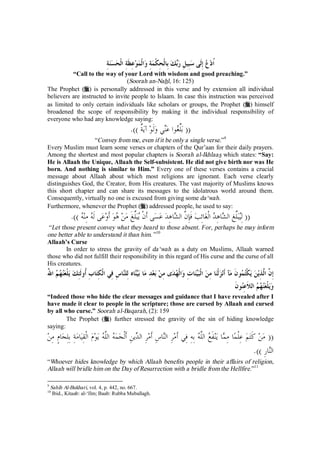 ُاد  ع إِلَى سبِيلِ ربك بِالْحِكْمةِ والْموعِظَةِ الْحسنةِ 
“Call to the way of your Lord with wisdom and good preaching.” 
(Soorah an-Nahl, 16: 125) 
The Prophet (r) is personally addressed in this verse and by extension all individual 
believers are instructed to invite people to Islaam. In case this instruction was perceived 
as limited to only certain individuals like scholars or groups, the Prophet (r) himself 
broadened the scope of responsibility by making it the individual responsibility of 
everyone who had any knowledge saying: 
(( بلِّغوا عني ولَو آيٌة )). 
“Convey from me, even if it be only a single verse.”9 
Every Muslim must learn some verses or chapters of the Qur’aan for their daily prayers. 
Among the shortest and most popular chapters is Soorah al-Ikhlaas which states: “Say: 
He is Allaah the Unique, Allaah the Self-subsistent. He did not give birth nor was He 
born. And nothing is similar to Him.” Every one of these verses contains a crucial 
message about Allaah about which most religions are ignorant. Each verse clearly 
distinguishes God, the Creator, from His creatures. The vast majority of Muslims knows 
this short chapter and can share its messages to the idolatrous world around them. 
Consequently, virtually no one is excused from giving some da‘wah. 
Furthermore, whenever the Prophet (r) addressed people, he used to say: 
(( لِيبلِّغ الشاهِ  د الْغائِب فَإِنَّ الشاهِد عسى َأنْ يبلِّغَ من هو َأوعى َله مِنه )). 
“Let those present convey what they heard to those absent. For, perhaps he may inform 
one better able to understand it than him. ”10 
Allaah’s Curse 
In order to stress the gravity of da‘wah as a duty on Muslims, Allaah warned 
those who did not fulfill their responsibility in this regard of His curse and the curse of all 
His creatures. 
إِنَّ الَّذِين يكْت  مونَ مآ َأنزلْنا مِن الْبيناتِ والْ  هدى مِن بعدِ ما بيناه لِلناسِ فِي الْكِتابِ ُأولَئِك يلْعن  ه  م اللهُ 
ويلْعن  ه  م اللاَعِنونَ 
“Indeed those who hide the clear messages and guidance that I have revealed after I 
have made it clear to people in the scripture; those are cursed by Allaah and cursed 
by all who curse.” Soorah al-Baqarah, (2): 159 
The Prophet (r) further stressed the gravity of the sin of hiding knowledge 
saying: 
(( من كَتم عِلْما مِما ينفَ  ع اللَّه بِهِ فِي َأمرِ الناسِ َأمرِ الدينِ َألْجمه اللَّه يوم الْقِيامةِ بِلِجامٍ مِن 
النارِ )). 
“Whoever hides knowledge by which Allaah benefits people in their affairs of religion, 
Allaah will bridle him on the Day of Resurrection with a bridle from the Hellfire.”11 
9 Sahih Al-Bukhari, vol. 4, p. 442, no. 667. 
10 Ibid., Kitaab: al-‘Ilm; Baab: Rubba Muballagh. 
 