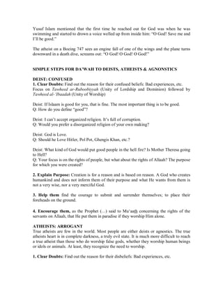 Yusuf Islam mentioned that the first time he reached out for God was when he was 
swimming and started to drown a voice welled up from inside him: “O God! Save me and 
I’ll be good.” 
The atheist on a Boeing 747 sees an engine fall of one of the wings and the plane turns 
downward in a death dive, screams out: “O God! O God! O God!” 
SIMPLE STEPS FOR DA’WAH TO DEISTS, ATHEISTS  AGNONSTICS 
DEIST: CONFUSED 
1. Clear Doubts: Find out the reason for their confused beliefs: Bad experiences, etc. 
Focus on Tawheed ar-Ruboobiyyah (Unity of Lordship and Dominion) followed by 
Tawheed al-µIbaadah (Unity of Worship) 
Deist: If Islaam is good for you, that is fine. The most important thing is to be good. 
Q: How do you define “good”? 
Deist: I can’t accept organized religion. It’s full of corruption. 
Q: Would you prefer a disorganized religion of your own making? 
Deist: God is Love. 
Q: Should he Love Hitler, Pol Pot, Ghengis Khan, etc.? 
Deist: What kind of God would put good people in the hell fire? Is Mother Theresa going 
to Hell? 
Q: Your focus is on the rights of people, but what about the rights of Allaah? The purpose 
for which you were created? 
2. Explain Purpose: Creation is for a reason and is based on reason. A God who creates 
humankind and does not inform them of their purpose and what He wants from them is 
not a very wise, nor a very merciful God. 
3. Help them find the courage to submit and surrender themselves; to place their 
foreheads on the ground. 
4. Encourage them, as the Prophet (r) said to Mu‘aath concerning the rights of the 
servants on Allaah, that He put them in paradise if they worship Him alone. 
ATHEISTS: ARROGANT 
True atheists are few in the world. Most people are either deists or agnostics. The true 
atheists heart is in complete darkness, a truly evil state. It is much more difficult to reach 
a true atheist than those who do worship false gods, whether they worship human beings 
or idols or animals. At least, they recognize the need to worship. 
1. Clear Doubts: Find out the reason for their disbeliefs: Bad experiences, etc. 
 