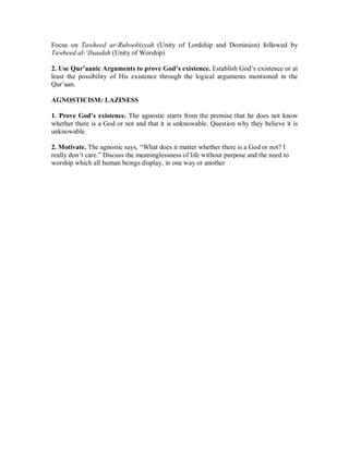 Focus on Tawheed ar-Ruboobiyyah (Unity of Lordship and Dominion) followed by 
Tawheed al-µIbaadah (Unity of Worship) 
2. Use Qur’aanic Arguments to prove God’s existence. Establish God’s existence or at 
least the possibility of His existence through the logical arguments mentioned in the 
Qur’aan. 
AGNOSTICISM: LAZINESS 
1. Prove God’s existence. The agnostic starts from the premise that he does not know 
whether there is a God or not and that it is unknowable. Question why they believe it is 
unknowable. 
2. Motivate. The agnostic says, “What does it matter whether there is a God or not? I 
really don’t care.” Discuss the meaninglessness of life without purpose and the need to 
worship which all human beings display, in one way or another 
 