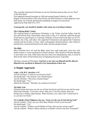They consider mainstream Christians as not true Christians because they are not “born” 
of the Holy Spirit 
First appeared among Protestants in 1960 and among Roman Catholics in 1966 
Origins in Pentecostalism (1901 John Wesley and John Fletcher) in which Baptism in the 
Holy Spirit was stressed, and Glossalia (speaking in tongues) was practiced. 
Approved by Pope Paul VI in 1973. 
Consequently, one should be familiar with whom one is inviting to Islaam. 
The Unifying Belief: Trinity 
The unifying belief of mainstream Christianity is the Trinity: God the Father, God the 
Son and God the Holy Ghost/Spirit, three Gods in One. It is officially called the Nicene 
Creed and was agreed upon in a meeting of bishops in Nicea which took place in 325 CE. 
Bishops, like Arius, and others who supported Unitarianism and opposed the Trinitarian 
concept and the divinity of Jesus, where subsequently declared heretics, their followers 
hunted down, tortured and burned at the stake, and their gospels burned. 
The Bible 
Most Christians have not read the Bible, many have read small parts, most have only 
heard sections or verses mentioned in Church sermons. Their belief in Christian theology 
is most often very weak. Often times they have their own interpretations, thus, it is best to 
find out the status of their beliefs prior to beginning discussion, if possible. 
The basic concept of Christianity: God bore a son who was Himself and He allowed 
Himself to be sacrificed to Himself to free humankind of their sins. 
A Simple Approach 
Logic: A=B, B=C, therefore A=C 
Ask the Christian: “Could you ever become God?” 
He should reply: “No, because I am a human being.” 
Ask the Christian: “Was Jesus a human being?” 
He should reply: “Yes.” 
Inform the Christian: “Therefore, he could never be God.” 
The Baby God 
Christian insists that Jesus was the son of God, but that he and God are one and the same. 
Inform the Christian: “Cows have calves; little cows. Cats have kittens; little cats. 
Humans have children; little humans. When God has a son, what is he? A little God? If 
so, you have two Gods.” 
For Catholics (Most Filipinos) who say: ³Jesus was the son of God and not God.´ 
Ask the Catholic: “Don’t you say: Holy Mary Mother of God in your novena?” 
He should reply: “Yes” 
Ask the Catholic: “If Mary was the Mother of God, what was her son but a god?” 
Ask the Catholic: “Where is Mary referred to as Mother of God in the New Testament?” 
 