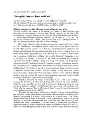 Ask the Catholic: “Can God have a mother?” 
Distinguish between Jesus and God 
Ask the Christian: “When Jesus prayed, to whom did he pray? Himself?” 
Ask the Christian: “When Jesus was resurrected, according to your beliefs, where is he 
now? Sitting on the right hand of God? If so, how could he be God?” 
If God is able to do anything, He could become a Man and have a Son 
Logically speaking, the answer is no because the concept of God becoming man 
contradicts the basic meaning of the term “God.” People commonly say that God is able 
to do all things; whatever He wants to do, He can do. In the Bible of Christians it is said, 
“… through God all things are possible (Matthew, 19: 26; Mark 10: 27, 14: 36).” The 
Qur’aan of Muslims states, “Indeed, Allah (God) is able to do all things (Qur’aan, 2: 
20),” and the Hindu scriptures carry texts of similar meanings. 
All the major religious texts contain general expressions regarding the basic concept 
of God’s omnipotence. He is Greater than all things, and through Him all things are 
possible. If this general concept is to be translated into practical terms, one has to first 
identify and understand the basic attributes of God. Most societies perceive God as an 
eternal being without beginning or end. If, on the basis that God is able to do all things, 
and it were asked whether God could die, what would be the answer? Since dying is part 
of “all things,” can it be said, “If He wants to?” Of course this cannot be said. So, there is 
a problem here. God is defined as being ever-living, without end, and dying means 
“coming to an end.” Consequently, to ask if He can die is actually a nonsensical question. 
It is self-contradictory. Similarly, to ask whether God can be born, is also absurd because 
God has already been defined as eternal, having no beginning. Being born means having 
a beginning, coming into existence after not existing. In this same vein, atheist 
philosophers enjoy asking theists: “Can God create a stone too heavy for Him to lift?” If 
the theist says yes, it means that God can create something greater than Himself. And if 
he says no, it means that God is unable to do all things. 
Therefore, the term “all things” in the phrase “God is able to do all things” 
excludes the absurdities. It cannot include things that contradict His divine attributes; 
things that would make Him less than God, like, forgetting, sleeping, repenting, growing, 
eating, etc. Instead, it includes only “all things” that are consistent with Him being God. 
This is what the statement “God is able to do all things” means. It cannot be understood 
in the absolute sense; it must be qualified. 
The claim that God became man is also an absurdity. It is not befitting of God to 
take on human characteristics because it means that the Creator has become His creation. 
However, the creation is a product of the creative act of the Creator. If the Creator 
became His creation, it would mean that the Creator created Himself, which is an obvious 
absurdity. To be created, He would first have to not exist, and, if He did not exist, how 
could He then create? Furthermore, if He were created, it would mean that He had a 
beginning, which also contradicts His being eternal. By definition creation is in need of a 
creator. For created beings to exist they must have a creator to bring them into existence. 
 