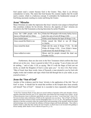 God cannot need a creator because God is the Creator. Thus, there is an obvious 
contradiction in terms. The claim that God became His creation implies that He would 
need a creator, which is a ludicrous concept. It contradicts the fundamental concept of 
God being uncreated, needing no creator and being the Creator. 
Jesus¶ Miracles 
Many Christians are under the impression that Jesus’ miracles were unique to himself and 
thus constitute evidence for his divinity. However, the majority of Jesus’ miracles are 
recorded in the Old Testaments as having been done by earlier Prophets. 
Jesus fed 5,000 people with five 
loaves of bread and two fishes. 
Elisha fed 100 people with twenty barley loaves 
and a few ears of corn (II Kings 4:44) 
Jesus healed lepers. Elisha cured Naaman the leper (II Kings 5:14). 
Jesus caused the blind to see. Elisha caused the blind to see (II Kings 
6:1720). 
Jesus raised the dead. Elijah did the same (I Kings 17:22). So did 
Elisha (II Kings 4:34). Even Elisha’s bones 
could restore the dead (II Kings 13:21). 
Jesus walked on water. Moses and his people crossed the dead sea 
(Exodus 14:22). 
Furthermore, there are also texts in the New Testament which confirm that Jesus 
did not act on his own. Jesus is quoted in John 5:30, as saying: “I can of mine own self 
do nothing...” and in Luke 11:20, as saying, “But if I with the finger of God cast out 
devils, no doubt the Kingdom of God is come upon you.” In Acts 2:22, Paul writes: 
“Men of Israel, hear these words: Jesus of Nazareth, a man attested to you by God with 
mighty works and wonders and signs which God did through him in your midst, as you 
yourselves know...” 
Jesus the ³Son of God´ 
Another of the evidences used for Jesus’ divinity is the application of the title “Son of 
God” to Jesus. It should first be noted that nowhere in the Gospels does Jesus actually 
call himself “Son of God”.1 Instead, he is recorded to have repeatedly called himself 
1 In the New Testament Book of Acts, there are several outlines of speeches of the early disciples of Jesus, 
speeches which date from the year 33 CE, almost forty years before the Four Gospels were written. In one 
of these discourses, Jesus is referred to specifically as andra apo tou theou: “a man from God.” (Acts 2:22). 
Not once do these early confessions of faith use the expression wios tou theou: “Son of God”, but they do 
speak several times of Jesus as God’s servant and prophet (Acts 3:13, 22, 23, 26). The significance of these 
speeches is that they accurately reflect the original belief and terminology of the disciples, before the belief 
and terminology were evolved under the influence of Roman religion and Greek philosophy. They reflect a 
tradition which is older than that used by the Four Gospels, in which Jesus is not invested with godship or 
divine sonship. (Bible Studies From a Muslim Perspective, p. 12). 
 