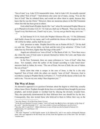 “Son of man” (e.g. Luke 9:22) innumerable times. And in Luke 4:41, he actually rejected 
being called “Son of God”: “And demons also came out of many, crying, ‘You are the 
Son of God!’ But he rebuked them, and would not allow them to speak, because they 
knew that he was the Christ.” However, there are numerous places in the Old Testament 
where this title has been given to others. 
God called Israel (Prophet Jacob) His “son” when He instructed Prophet Moses to 
go to Pharaoh in Exodus 4:22-23, “22 And you shall say to Pharaoh, ‘Thus says the Lord, 
“Israel is my first-born son, 23and I say to you , ‘Let my son go that he may serve me.’ ” 
’ ”2 
In 2nd Samuel 8:13-14, God calls Prophet Solomon His son, “13 He [Solomon] 
shall build a house for my name, and I will establish the throne of his kingdom for ever. 
14I will be his father, and he shall be my son.” 
God promises to make Prophet David His son in Psalms 89:26-27, “26 He shall 
cry unto me, ‘Thou art my father, my God, and the rock of my salvation,’ 27Also I will 
make him my first-born, higher than the kings of the earth.”3 
Angels are referred to as “sons of God” in The Book of Job 1:6, “Now there was a 
day when the sons of God came to present themselves before the Lord, and Satan also 
came among them.”4 
In the New Testament, there are many references to “sons of God” other than 
Jesus. For example, when the author of the Gospel according to Luke listed Jesus’ 
ancestors back to Adam, he wrote: “The son of Enos, the son of Seth, the son of Adam, 
the son of God.”5 
Some claim that what is unique in the case of Jesus, is that he is the only 
begotten6 Son of God, while the others are merely “sons of God”. However, God is 
recorded as saying to Prophet David, in Psalms 2:7, “I will tell the decree of the Lord: He 
said to me, ‘You are my son, today I have begotten you.’ ” 
The Way of Jesus 
An alternative approach is to question Christians about the degree to which they actually 
follow Jesus Christ. Prophets brought divine laws or confirmed those brought by previous 
prophets, and invited people to worship God by obeying the divinely revealed laws. 
They also practically demonstrated for their followers how one should live by the law. 
Consequently, they also invited those who believed in them to follow their way as the 
2 See also, Hosea 1:10, of the King James Version. 
3 In the Revised Standard Version, it states: “And I will make him the first-born, the highest of the kings of 
the earth.” See also Jeremiah 31:9, “...for I am a father to Israel and Ephraim is my first-born.” 
4 See also, Job 2:1 and 38:4-7. Other references to sons of God can also be found in Genesis 6:2, 
Deuteronomy 14:1 and Hosea 1:10. 
5 Luke 3:38. 
6 The term “begotten” in Old English meant ‘to be fathered by’ and it was used to distinguish between 
Jesus, who was supposed to be the literal son of God, from the figurative use of the term ‘son’ for God’s 
“created sons”. 
 