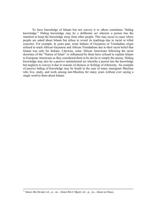 To have knowledge of Islaam but not convey it to others constitutes “hiding 
knowledge.” Hiding knowledge may be a deliberate act wherein a person has the 
intention to keep the knowledge away from other people. This may occur in cases where 
people are asked about Islaam but refuse to reveal its teachings due to racial or tribal 
concerns. For example, in years past, some Indians of Guyanese or Trinidadian origin 
refused to teach African Guyanese and African Trinidadians due to their racist belief that 
Islaam was only for Indians. Likewise, some African Americans following the racist 
doctrines of the “Nation of Islam” or influenced by them have refused to explain Islaam 
to European Americans as they considered them to be devils or simply the enemy. Hiding 
knowledge may also be a passive unintentional act whereby a person has the knowledge 
but neglects to convey it due to reasons of shyness or feelings of inferiority. An example 
of passive hiding of knowledge may be found in the case of many immigrant Muslims 
who live, study, and work among non-Muslims for many years without ever saying a 
single word to them about Islaam. 
11 Sunan Abu Dawud, vol. , p. , no. , Sunan Ibn-I- Majah, vol. , p. , no. , Sunan an-Nasai, 
 