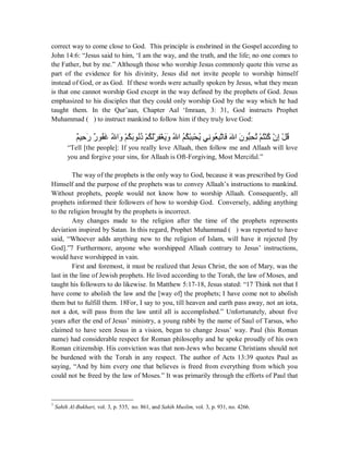 correct way to come close to God. This principle is enshrined in the Gospel according to 
John 14:6: “Jesus said to him, ‘I am the way, and the truth, and the life; no one comes to 
the Father, but by me.” Although those who worship Jesus commonly quote this verse as 
part of the evidence for his divinity, Jesus did not invite people to worship himself 
instead of God, or as God. If these words were actually spoken by Jesus, what they mean 
is that one cannot worship God except in the way defined by the prophets of God. Jesus 
emphasized to his disciples that they could only worship God by the way which he had 
taught them. In the Qur’aan, Chapter Aal ‘Imraan, 3: 31, God instructs Prophet 
Muhammad ( ) to instruct mankind to follow him if they truly love God: 
Ϣ˲ϴΣ˶ ˴έέ˲ Ϯ˵ϔϏ˴ Ϳ˵ ΍ϭ˴ ˸Ϣ˵ϜΑ˴Ϯϧ˵Ϋ˵ Ϣ˸ ˵Ϝϟ˴ή˸ ˶ϔϐ˸ ϳ˴ϭ˴ ˵Ϳ΍˵Ϣ˵ϜΒ˸Β˶Τ˸ ˵ϳϲϧ˶Ϯό˵ Β˶Η͉Ύϓ˴˴Ϳ΍ ϥ˴ ϮΒ͊Τ˶ ˵Η˸Ϣ˵ΘϨ˸ϛ˵ ϥ˸ ·˶˸Ϟ˵ϗ 
“Tell [the people]: If you really love Allaah, then follow me and Allaah will love 
you and forgive your sins, for Allaah is Oft-Forgiving, Most Merciful.” 
The way of the prophets is the only way to God, because it was prescribed by God 
Himself and the purpose of the prophets was to convey Allaah’s instructions to mankind. 
Without prophets, people would not know how to worship Allaah. Consequently, all 
prophets informed their followers of how to worship God. Conversely, adding anything 
to the religion brought by the prophets is incorrect. 
Any changes made to the religion after the time of the prophets represents 
deviation inspired by Satan. In this regard, Prophet Muhammad ( ) was reported to have 
said, “Whoever adds anything new to the religion of Islam, will have it rejected [by 
God].”7 Furthermore, anyone who worshipped Allaah contrary to Jesus’ instructions, 
would have worshipped in vain. 
First and foremost, it must be realized that Jesus Christ, the son of Mary, was the 
last in the line of Jewish prophets. He lived according to the Torah, the law of Moses, and 
taught his followers to do likewise. In Matthew 5:17-18, Jesus stated: “17 Think not that I 
have come to abolish the law and the [way of] the prophets; I have come not to abolish 
them but to fulfill them. 18For, I say to you, till heaven and earth pass away, not an iota, 
not a dot, will pass from the law until all is accomplished.” Unfortunately, about five 
years after the end of Jesus’ ministry, a young rabbi by the name of Saul of Tarsus, who 
claimed to have seen Jesus in a vision, began to change Jesus’ way. Paul (his Roman 
name) had considerable respect for Roman philosophy and he spoke proudly of his own 
Roman citizenship. His conviction was that non-Jews who became Christians should not 
be burdened with the Torah in any respect. The author of Acts 13:39 quotes Paul as 
saying, “And by him every one that believes is freed from everything from which you 
could not be freed by the law of Moses.” It was primarily through the efforts of Paul that 
7 Sahih Al-Bukhari, vol. 3, p. 535, no. 861, and Sahih Muslim, vol. 3, p. 931, no. 4266. 
 