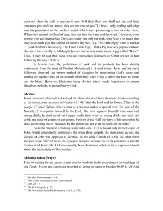does not chew the cud, is unclean to you. 8Of their flesh you shall not eat, and their 
carcasses you shall not touch; they are unclean to you.”11 Jesus’ only dealing with pigs 
was his permission to the unclean spirits which were possessing a man to enter them. 
When they entered the herd of pigs, they ran into the water and drowned. However, most 
people who call themselves Christians today not only eat pork, they love it so much that 
they have made pigs the subject of nursery rhymes [ e.g. This little piggy went to market 
... ] and children’s stories [eg. The Three Little Pigs]. Porky Pig is a very popular cartoon 
character and recently a full-length feature movie was made about a pig called “Babe”. 
Thus, it may be said that those who call themselves followers of Christ are not in fact 
following the way of Christ. 
In Islamic law, the prohibition of pork and its products has been strictly 
maintained from the time of Prophet Muhammad ( ) until today. Jesus and his early 
followers observed the proper method of slaughter by mentioning God’s name and 
cutting the jugular veins of the animals while they were living to allow the heart to pump 
out the blood. However, Christians today do not attach much importance to proper 
slaughter methods, as prescribed by God. 
Alcohol 
Jesus consecrated himself to God and therefore abstained from alcoholic drinks according 
to the instructions recorded in Numbers 6:1-4: “And the Lord said to Moses, 2‘Say to the 
people of Israel, When either a man or a woman makes a special vow, the vow of the 
Nazirite,12 to separate himself to the Lord, 3he shall separate himself from wine and 
strong drink; he shall drink no vinegar made from wine or strong drink, and shall not 
drink any juice of grapes or eat grapes, fresh or dried. 4All the days of his separation he 
shall eat nothing that is produced by the grapevine, not even the seeds or the skins.” 
As to the ‘miracle of turning water into wine’,13 it is found only in the Gospel of 
John, which consistently contradicts the other three gospels. As mentioned earlier, the 
Gospel of John was opposed as heretical in the early Church,14 while the other three 
Gospels were referred to as the Synoptic Gospels because the texts contained a similar 
treatment of Jesus’ life.15 Consequently, New Testament scholars have expressed doubt 
about the authenticity of this incident. 
Ablution before Prayer 
Prior to making formal prayer, Jesus used to wash his limbs according to the teachings of 
the Torah. Moses and Aaron are recorded as doing the same in Exodus 40:30-1, “30 And 
11 See also, Deuteronomy 14:8. 
12 That is one separated or one consecrated. 
13 John 2:1-11. 
14 The Five Gospels, p. 20. 
15 The New Encyclopaedia Britannica, vol. 5, p. 379. 
 
