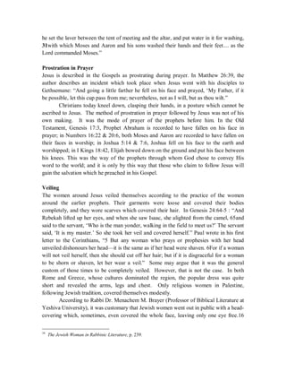 he set the laver between the tent of meeting and the altar, and put water in it for washing, 
31with which Moses and Aaron and his sons washed their hands and their feet.... as the 
Lord commanded Moses.” 
Prostration in Prayer 
Jesus is described in the Gospels as prostrating during prayer. In Matthew 26:39, the 
author describes an incident which took place when Jesus went with his disciples to 
Gethsemane: “And going a little farther he fell on his face and prayed, ‘My Father, if it 
be possible, let this cup pass from me; nevertheless, not as I will, but as thou wilt.” 
Christians today kneel down, clasping their hands, in a posture which cannot be 
ascribed to Jesus. The method of prostration in prayer followed by Jesus was not of his 
own making. It was the mode of prayer of the prophets before him. In the Old 
Testament, Genesis 17:3, Prophet Abraham is recorded to have fallen on his face in 
prayer; in Numbers 16:22  20:6, both Moses and Aaron are recorded to have fallen on 
their faces in worship; in Joshua 5:14  7:6, Joshua fell on his face to the earth and 
worshipped; in I Kings 18:42, Elijah bowed down on the ground and put his face between 
his knees. This was the way of the prophets through whom God chose to convey His 
word to the world; and it is only by this way that those who claim to follow Jesus will 
gain the salvation which he preached in his Gospel. 
Veiling 
The women around Jesus veiled themselves according to the practice of the women 
around the earlier prophets. Their garments were loose and covered their bodies 
completely, and they wore scarves which covered their hair. In Genesis 24:64-5 : “And 
Rebekah lifted up her eyes, and when she saw Isaac, she alighted from the camel, 65and 
said to the servant, ‘Who is the man yonder, walking in the field to meet us?’ The servant 
said, ‘It is my master.’ So she took her veil and covered herself.” Paul wrote in his first 
letter to the Corinthians, “5 But any woman who prays or prophesies with her head 
unveiled dishonours her head—it is the same as if her head were shaven. 6For if a woman 
will not veil herself, then she should cut off her hair; but if it is disgraceful for a woman 
to be shorn or shaven, let her wear a veil.” Some may argue that it was the general 
custom of those times to be completely veiled. However, that is not the case. In both 
Rome and Greece, whose cultures dominated the region, the popular dress was quite 
short and revealed the arms, legs and chest. Only religious women in Palestine, 
following Jewish tradition, covered themselves modestly. 
According to Rabbi Dr. Menachem M. Brayer (Professor of Biblical Literature at 
Yeshiva University), it was customary that Jewish women went out in public with a head-covering 
which, sometimes, even covered the whole face, leaving only one eye free.16 
16 The Jewish Woman in Rabbinic Literature, p. 239. 
 