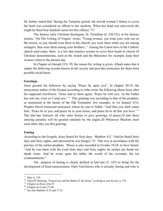 He further stated that “during the Tannaitic period, the Jewish woman’s failure to cover 
her head was considered an affront to her modesty. When her head was uncovered she 
might be fined four hundred zuzim for this offence.”17 
The famous early Christian theologian, St. Tertullian (d. 220 CE), in his famous 
treatise, ‘On The Veiling of Virgins’ wrote, “Young women, you wear your veils out on 
the streets, so you should wear them in the church; you wear them when you are among 
strangers, then wear them among your brothers...” Among the Canon laws of the Catholic 
church until today, there is a law that requires women to cover their heads in church.18 
Christian denominations, such as the Amish and the Menonites for example, keep their 
women veiled to the present day. 
In Chapter al-Ahzaab (33): 59, the reason for veiling is given. Allaah states that it 
makes the believing women known in the society and provides protection for them from 
possible social harm. 
Greetings 
Jesus greeted his followers by saying “Peace be upon you”. In chapter 20:19, the 
anonymous author of the Gospel according to John wrote the following about Jesus after 
his supposed crucifixion: “Jesus said to them again, ‘Peace be with you. As the Father 
has sent me, even so I send you.’ ” This greeting was according to that of the prophets, 
as mentioned in the books of the Old Testament. For example, in 1st Samuel 25:6, 
Prophet David instructed emissaries whom he sent to Nabal: “And thus you shall salute 
him: ‘Peace be to you, and peace be to your house, and peace be to all that you have.’ ” 
The Qur’aan instructs all who enter homes to give greetings of peace;19 and those 
entering paradise will be greeted similarly by the angels.20 Whenever Muslims meet 
each other, they use this greeting. 
Fasting 
According to the Gospels, Jesus fasted for forty days. Matthew 4:2: “And he fasted forty 
days and forty nights, and afterward he was hungry.”21 This was in accordance with the 
practice of the earlier prophets. Moses is also recorded in Exodus 34:28, to have fasted: 
“And he was there with the Lord forty days and forty nights; he neither ate bread nor 
drank water. And he wrote upon the tables the words of the covenant, the ten 
commandments.” 
The purpose of fasting is clearly defined in Qur’aan (2: 183) as being for the 
development of God-consciousness. Only God knows who is actually fasting and who is 
17 Ibid., p. 139. 
18 Clara M. Henning, “Canon Law and the Battle of the Sexes,” in Religion and Sexism, p. 272. 
19 Chapter an-Noor, (24):27. 
20 Chapter al-A‘raaf, (7):46. 
21 See also Matthew 6:16 and 17:21. 
 
