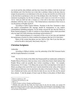 one loved and the other disliked, and they have borne him children, both the loved and 
the disliked, and if the first-born son is hers that is disliked, 16then on the day when he 
assigns his possessions as an inheritance to his sons, he may not treat the son of the loved 
as the first-born in preference to the son of the disliked, who is the first-born.” The only 
restriction on polygamy was the ban on taking a wife’s sister as a rival wife in Leviticus 
18:18, “And you shall not take a woman as a rival wife to her sister, uncovering her 
nakedness while her sister is yet alive.” The Talmud advises a maximum of four wives as 
was the practice of Prophet Jacob.25 
According to Father Eugene Hillman, “Nowhere in the New Testament is there 
any explicit commandment that marriage should be monogamous or any explicit 
commandment forbidding polygamy.”26 He further stressed the fact that the Church in 
Rome banned polygamy in order to conform to Greco-Roman culture which prescribed 
only one legal wife while tolerating concubinage and prostitution.27 
Islaam limited polygamy to a maximum of four wives at one time and stipulated 
the maintenance of justice as a basic condition for polygamy Qur’aan (4:3), God states: 
“Marry of the women that please you two, three or four. But if you fear that you 
will not be able to deal justly, then [marry only] one ...” 
Christian Scriptures 
Authorship 
According to Biblical scholars, even the authorship of the Old Testament books 
and the Gospels themselves is in doubt. 
Torah 
The first five books of the Bible (the Pentateuch)28 are traditionally attributed to 
Prophet Moses,29 however, there are many verses within these books which indicate that 
Prophet Moses could not possibly have written everything in them. For example, 
Deuteronomy 34.5-8 states: “5 So Moses the servant of the Lord died there in the land of 
Moab, according to the word of the Lord, 6 and he buried him in the valley of the land of 
Moab opposite Beth-peor; but no man knows the place of his burial to this day. 7 Moses 
was a hundred and twenty years old when he died; his eye was not dim, nor his natural 
force abated. 8 And the people of Israel wept for Moses in the plains of Moab thirty 
25 Women in Judaism, p. 148. 
26 Polygamy Reconsidered, p. 140. 
27 Ibid., p. 17. 
28 Genesis, Exodus, Leviticus, Numbers and Deuteronomy. 
29 Orthodox Jews claim that the Torah, the Jewish name for the first five books, was created 974 
generations before the creation of the world. According to them, God dictated the Torah during the 40 days 
Moses was on Mount Sinai, in such a final and irrevocable form that it is sinful to claim that Moses wrote 
even one letter of it by himself. 
 
