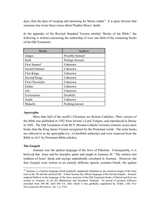 days; then the days of weeping and mourning for Moses ended.” It is quite obvious that 
someone else wrote these verses about Prophet Moses’ death. 
In the appendix of the Revised Standard Version entitled “Books of the Bible,” the 
following is written concerning the authorship of over one third of the remaining books 
of the Old Testament: 
Books Authors 
Judges Possibly Samuel 
Ruth Perhaps Samuel 
First Samuel Unknown 
Second Samuel Unknown 
First Kings Unknown 
Second Kings Unknown 
First Chronicles Unknown 
Esther Unknown 
Job Unknown 
Ecclesiastes Doubtful 
Jonah Unknown 
Malachi Nothing known 
Apocrypha 
More than half of the world’s Christians are Roman Catholics. Their version of 
the Bible was published in 1582 from Jerome’s Latin Vulgate, and reproduced at Douay 
in 1609. The Old Testament of the RCV (Roman Catholic Version) contains seven more 
books than the King James Version recognized by the Protestant world. The extra books 
are referred to as the apocrypha (i.e., of doubtful authority) and were removed from the 
Bible in 1611 by Protestant Bible scholars. 
The Gospels 
Aramaic was the spoken language of the Jews of Palestine. Consequently, it is 
believed that Jesus and his disciples spoke and taught in Aramaic.30 “The earliest oral 
tradition of Jesus’ deeds and sayings undoubtedly circulated in Aramaic. However, the 
four Gospels were written in an entirely different speech, common Greek, the spoken 
30 Aramaic is a Semitic language which gradually supplanted Akkadian as the common tongue of the Near 
East in the 7th and 6th centuries BC. It later became the official language of the Persian Empire. Aramaic 
replaced Hebrew as the language of the Jews; portions of the Old Testament books of Daniel and Ezra are 
written in Aramaic, as are the Babylonian and Jerusalem Talmuds. Its period of greatest influence 
extended from 300 BC until 650 CE, after which it was gradually supplanted by Arabic. (The New 
Encyclopaedia Britannica, vol. 1, p. 516) 
 