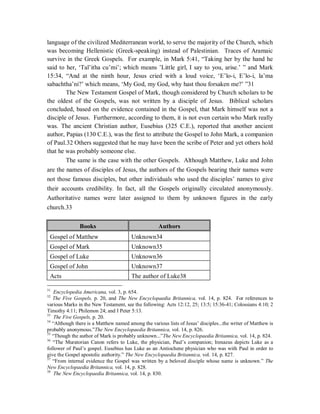 language of the civilized Mediterranean world, to serve the majority of the Church, which 
was becoming Hellenistic (Greek-speaking) instead of Palestinian. Traces of Aramaic 
survive in the Greek Gospels. For example, in Mark 5:41, “Taking her by the hand he 
said to her, ‘Tal’itha cu’mi’; which means ’Little girl, I say to you, arise.’ ” and Mark 
15:34, “And at the ninth hour, Jesus cried with a loud voice, ‘E’lo-i, E’lo-i, la’ma 
sabachtha’ni?’ which means, ‘My God, my God, why hast thou forsaken me?’ ”31 
The New Testament Gospel of Mark, though considered by Church scholars to be 
the oldest of the Gospels, was not written by a disciple of Jesus. Biblical scholars 
concluded, based on the evidence contained in the Gospel, that Mark himself was not a 
disciple of Jesus. Furthermore, according to them, it is not even certain who Mark really 
was. The ancient Christian author, Eusebius (325 C.E.), reported that another ancient 
author, Papias (130 C.E.), was the first to attribute the Gospel to John Mark, a companion 
of Paul.32 Others suggested that he may have been the scribe of Peter and yet others hold 
that he was probably someone else. 
The same is the case with the other Gospels. Although Matthew, Luke and John 
are the names of disciples of Jesus, the authors of the Gospels bearing their names were 
not those famous disciples, but other individuals who used the disciples’ names to give 
their accounts credibility. In fact, all the Gospels originally circulated anonymously. 
Authoritative names were later assigned to them by unknown figures in the early 
church.33 
Books Authors 
Gospel of Matthew Unknown34 
Gospel of Mark Unknown35 
Gospel of Luke Unknown36 
Gospel of John Unknown37 
Acts The author of Luke38 
31 Encyclopedia Americana, vol. 3, p. 654. 
32 The Five Gospels, p. 20, and The New Encyclopaedia Britannica, vol. 14, p. 824. For references to 
various Marks in the New Testament, see the following: Acts 12:12, 25; 13:5; 15:36-41; Colossians 4:10; 2 
Timothy 4:11; Philemon 24; and I Peter 5:13. 
33 The Five Gospels, p. 20. 
34 “Although there is a Matthew named among the various lists of Jesus’ disciples...the writer of Matthew is 
probably anonymous.”The New Encyclopaedia Britannica, vol. 14, p. 826. 
35 “Though the author of Mark is probably unknown...”The New Encyclopaedia Britannica, vol. 14, p. 824. 
36 “The Muratorian Canon refers to Luke, the physician, Paul’s companion; Irenaeus depicts Luke as a 
follower of Paul’s gospel. Eusebius has Luke as an Antiochene physician who was with Paul in order to 
give the Gospel apostolic authority.” The New Encyclopaedia Britannica, vol. 14, p. 827. 
37 “From internal evidence the Gospel was written by a beloved disciple whose name is unknown.” The 
New Encyclopaedia Britannica, vol. 14, p. 828. 
38 The New Encyclopaedia Britannica, vol. 14, p. 830. 
 