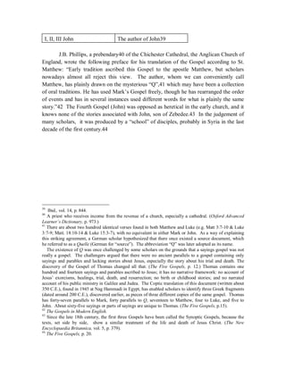 I, II, III John The author of John39 
J.B. Phillips, a prebendary40 of the Chichester Cathedral, the Anglican Church of 
England, wrote the following preface for his translation of the Gospel according to St. 
Matthew: “Early tradition ascribed this Gospel to the apostle Matthew, but scholars 
nowadays almost all reject this view. The author, whom we can conveniently call 
Matthew, has plainly drawn on the mysterious “Q”,41 which may have been a collection 
of oral traditions. He has used Mark’s Gospel freely, though he has rearranged the order 
of events and has in several instances used different words for what is plainly the same 
story.”42 The Fourth Gospel (John) was opposed as heretical in the early church, and it 
knows none of the stories associated with John, son of Zebedee.43 In the judgement of 
many scholars, it was produced by a “school” of disciples, probably in Syria in the last 
decade of the first century.44 
39 Ibid., vol. 14, p. 844. 
40 A priest who receives income from the revenue of a church, especially a cathedral. (Oxford Advanced 
Learner¶s Dictionary, p. 973.) 
41 There are about two hundred identical verses found in both Matthew and Luke (e.g. Matt 3:7-10  Luke 
3:7-9; Matt. 18:10-14  Luke 15:3-7), with no equivalent in either Mark or John. As a way of explaining 
this striking agreement, a German scholar hypothesized that there once existed a source document, which 
he referred to as a Quelle (German for “source”). The abbreviation “Q” was later adopted as its name. 
The existence of Q was once challenged by some scholars on the grounds that a sayings gospel was not 
really a gospel. The challengers argued that there were no ancient parallels to a gospel containing only 
sayings and parables and lacking stories about Jesus, especially the story about his trial and death. The 
discovery of the Gospel of Thomas changed all that. (The Five Gospels, p. 12.) Thomas contains one 
hundred and fourteen sayings and parables ascribed to Jesus; it has no narrative framework: no account of 
Jesus’ exorcisms, healings, trial, death, and resurrection; no birth or childhood stories; and no narrated 
account of his public ministry in Galilee and Judea. The Coptic translation of this document (written about 
350 C.E.), found in 1945 at Nag Hammadi in Egypt, has enabled scholars to identify three Greek fragments 
(dated around 200 C.E.), discovered earlier, as pieces of three different copies of the same gospel. Thomas 
has forty-seven parallels to Mark, forty parallels to Q, seventeen to Matthew, four to Luke, and five to 
John. About sixty-five sayings or parts of sayings are unique to Thomas. (The Five Gospels, p.15). 
42 The Gospels in Modern English. 
43 Since the late 18th century, the first three Gospels have been called the Synoptic Gospels, because the 
texts, set side by side, show a similar treatment of the life and death of Jesus Christ. (The New 
Encyclopaedia Britannica, vol. 5, p. 379). 
44 The Five Gospels, p. 20. 
 