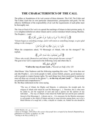 THE CHARACTERISTICS OF THE CALL 
The pillars or foundations of da‘wah consist of three elements: The Call, The Caller and 
The Called. Each has its own particular characteristics, prerequisites and goals. For the 
effective fulfillment of the responsibility of da‘wah the requirements of each pillar must 
be thoroughly met. 
The Aim or Goal of Da‘wah is to spread the teachings of Islaam in their pristine purity. It 
is to enlighten disbelievers about Islaam and to correct mistaken beliefs among Muslims. 
The Prophet (r) said: 
.((ƔÊƢƥăăǂĄǤǴƒǳÊȄăƥȂǘƌ ǧƊƆƢƥăÊǂƊǣƽĄȂĄǠȈăăǇăȁƢƦĆȇǂÊƊǣƗƊăƾƥăǵăȐƊ ąǇÊȍƒơǹō Êƛ )) 
“Islaam began as something strange, and it will return as something strange, so give glad 
tidings to the strangers.”1 
:ƊǱƢǫƊŸÉƔƢƥăăǂĄǤƒǳơƢăǷăȁ !ÊƅơǱƊ ȂǇĄ ăǁƢăȇ :ơȂǳƌƢƊǫ 
When the companions asked, “O Messenger of Allaah, who are the strangers?” He 
replied, 
.((ǅÊ ƢǼċǳơÊƽƢăǈƊǧăƾąǼÊǟƊǹȂƸĄ ǴÊǐą ĄȇǺă ȇǀÊ ǳōơ )) 
“Those who rectify [themselves and others] when people become corrupt.”2 
The goal of da‘wah is expressed in the following verse and others like it. 
ăǮďƥăǁÊǲȈÊƦăǇȄƊǳÊƛĄǝąƽƌơ 
“Call to the way of your Lord ...”Soorah an-Nahl, (16): 125 
Abul-Hasan ‘Alee Nadawee said the following regarding this verse: “The verse does not 
ask [the Prophet (r)] to invite people to faith, correct beliefs, prayers, good manners or 
call on people to respect human rights. No such things have been mentioned in particular 
since all these are covered in the phrase “… to the way of your Lord.” … These words 
are profound and comprehensive.”3 
Sh. Ibn Baaz elaborated on the verse saying, 
“The way of Allaah, the Mighty and Majestic, is submission, the straight path, the 
religion of Allaah with which He sent His Messenger (r). Therefore, this is what must 
be called to, not the math’hab of such and such a person nor the opinion of any 
individual. …The way of Allaah is that which the Noble Qur’aan and the pure authentic 
Sunnah of the Messenger (r) directs one to… It is necessary for the Muslim missionary 
to call people to the whole of Islaam and not to cause division among them, nor to be a 
blind follower of a math’hab, a tribe, a shaykh or a leader, etc. Rather his aim should be 
1 Sahih Muslim, vol. , p. , no. . 
2 Sunan at-Tirmithee, 2765 (Those who correct what people have corrupted of my Sunnah.) Reported by at- 
Tabaraanee in al-Jaami‘ as-Sagheer, no. 290. 
3 Inviting to the Way of Allah, p. 11. 
 