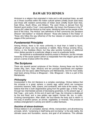 DAWAH TO HINDUS 
Hinduism is a religion that originated in India and is still practiced there, as well 
as in those countries within the Indian cultural sphere (chiefly South East Asia) 
and those with resident communities of Indian stock (chiefly South East Asia, 
East Africa, South Africa, and Britain). The word Hindu is derived from the 
Sanskrit word sindhu (³river´, more specifically, the Indus); the Persians in the 5th 
century BC called the Hindus by that name, identifying them as the people of the 
land of the Indus. The Hindus¶ own definitions of their community are Sanatana 
Dharam³old tradition´ or Vedantic Dharam ³those who believe in the Vedas´ or 
³those who follow the way (dharma) of the four classes or castes (varnas) and 
stages of life (ashramas 