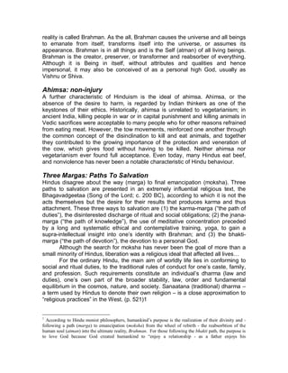 ´. 
Fundamental Principles 
Among Hindus, there is far more uniformity in ritual than in belief is found, 
although all share very few practices or beliefs. Many Hindus worship Shiva, 
Vishnu, or the Goddess (Devi), but they also worship hundreds of additional 
minor deities peculiar to a particular village or even to a particular family. 
No doctrinal or ecclesiastical hierarchy exists in Hinduism, but the intricate 
hierarchy of the social system (which is inseparable from the religion gives each 
person a sense of place within the whole. 
The Scriptures 
There are several sacred scriptures of the Hindus. Among these are the four 
Vedas (Rig, Sam, Yajar, Atharva) and ten principal Upanishads and eighteen 
Puranas and two epics called Ramayana and Mahabarata. And the most widely 
read book among Hindus is Bhagavad ± Gita. Bhagavad ± Gita is a part of the 
Mahabarata. 
Philosophy 
Incorporated in this rich literature is a complex cosmology. Hindus believe that 
the universe is a great, sphere; a cosmic egg, within which are numerous 
concentric heavens, hells, oceans, and continents, with India at the center. They 
believe that time is both degenerative going from the golden age, or Krita Yuga, 
through two intermediate periods of decreasing goodness, to the present age, or 
Kali Yuga ± and cyclic. At the end of each kali Yuga, the Universe is destroyed 
by fire and flood, and a new golden age begins, Human life, too, is cyclic, 
involving transmigration. After death, the soul leaves the body and is reborn in 
the body of another person, an animal, vegetables, or minerals. This process of 
endless entanglement in activity and rebirth is called Samsara. 
Doctrine of atman-brahman. 
Hindus believe in an uncreated, eternal, infinite, transcendent, and all-embracing 
principle, which, ³comprising in itself being and non-being,´ is the sole reality, the 
ultimate cause and foundation, source, and goal of all existence. This ultimate 
 
