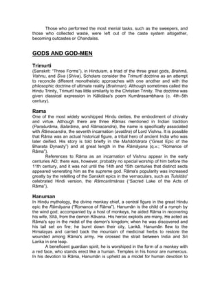 Ashramas: the four stages of life 
Nearly 2,000 years ago, the Upanishads elaborated the social doctrine of the four 
ashramas (stages of life). This concept is an attempt at harmonizing the 
conflicting tendencies of Hinduism into one system. It held that a member of the 
three higher classes should first become a chaste student (brahmachari); then 
become a married householder (grihastha), discharging his debts to his 
ancestors by begetting sons and to the gods by sacrificing; then retire as a 
vanaprastha, without his wife, to the forest to devote himself to spiritual 
contemplation; finally, become a homeless wandering ascetic (sannyasin). The 
situation of the forest dweller was always a delicate compromise that remained 
problematic. And was often omitted or rejected in practical life. 
Caste System 
The religious sanction and framework given to the caste system in India have 
made it a particularly powerful social tool ± a rebellion against caste becomes a 
rebellion against religion, with consequences in this and future lives ± and has 
been a factor in its remarkable endurance to this day. The caste system appears 
to have evolved some time after the arrival into northern India of the Indo- 
European tribes known as the Aryans, a nomadic people, around 1500 BC, after 
the collapse of the Indus Valley civilization. 
The Hindu scriptures teach that there are many gods, incarnations of gods, 
persons of God and that everything is God, Brahman. In spite of the belief that 
the self (atman) of all living beings is actually Brahman, an oppressive caste 
system evolved in which the Brahmins, the priestly caste, possess spiritual 
supremacy by birth. They are the teachers of the Vedas2 and represent the ideal 
of ritual purity and social prestige. On the other hand, the Sudra caste are 
excluded from religious status and their sole duty in life is ³to serve meekly´3 the 
other three castes and their thousands of subcastes. 
Varnas 
The Aryans divided human society into four groups (varna, the Sanskrit word for 
color). The four varnas, in descending order of status, are the Brahmins (priests), 
Kshatriyas (the kings and warriors).the Vaishyas (the farmers and merchants), 
and the Shudras (servants). 
children”(Srimad Bhagwatam). For the ordinary Hindu, the main aim of worldly life lies in conforming to 
social and ritual duties, to the traditional rules of conduct for one’s caste - the karma path. 
2 The Veda, meaning “Knowledge”, is a collective term for revealed (sruti; heard) sacred scriptures of the 
Hindus. All other works - in which the actual doctrines and practises of Hindus are encoded - are 
recognized as having being composed by human authors and are thus classed as smriti (remembered). ( The 
New Encyclopaedia Britannica, vol.20, p.530 ). 
3 Manava Dharmasastra 1.91 ( The New Encyclopaedia Britannica, vol.20, p.553 ). 
 