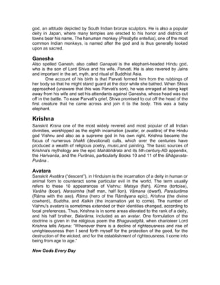 Those who performed the most menial tasks, such as the sweepers, and 
those who collected waste, were left out of the caste system altogether, 
becoming outcastes or Chandalas. 
GODS AND GOD-MEN 
Trimurti 
(Sanskrit: ³Three Forms´), in Hinduism, a triad of the three great gods, BrahmƗ, 
Vishnu, and ĝiva (Shiva). Scholars consider the TrimurtƯ doctrine as an attempt 
to reconcile different monotheistic approaches with one another and with the 
philosophic doctrine of ultimate reality (Brahman). Although sometimes called the 
Hindu Trinity, TrimurtƯ has little similarity to the Christian Trinity. The doctrine was 
given classical expression in KƗlidƗsa's poem KumƗrasambhava (c. 4th±5th 
century). 
Rama 
One of the most widely worshipped Hindu deities, the embodiment of chivalry 
and virtue. Although there are three 5Ɨmas mentioned in Indian tradition 
(ParaĞurƗma, BalarƗma, and 5Ɨmacandra), the name is specifically associated 
with 5Ɨmacandra, the seventh incarnation (avatƗra) of Lord Vishnu. It is possible 
that RƗma was an actual historical figure, a tribal hero of ancient India who was 
later deified. His story is told briefly in the MahƗbhƗrata (³Great Epic of the 
Bharata Dynasty´) and at great length in the 5ƗPƗyana (q.v.; ³Romance of 
5Ɨma´). 
References to RƗma as an incarnation of Vishnu appear in the early 
centuries AD; there was, however, probably no special worship of him before the 
11th century, and it was not until the 14th and 15th centuries that distinct sects 
appeared venerating him as the supreme god. RƗma's popularity was increased 
greatly by the retelling of the Sanskrit epics in the vernaculars, such as TulsƯGƗs' 
celebrated Hindi version, the 5ƗmcaritmƗnas (³Sacred Lake of the Acts of 
5Ɨma´). 
Hanuman 
In Hindu mythology, the divine monkey chief, a central figure in the great Hindu 
epic the 5ƗPƗyana ³Romance of RƗma´). HanumƗn is the child of a nymph by 
the wind god; accompanied by a host of monkeys, he aided RƗma in recovering 
his wife, SƯWƗ, from the demon RƗvana. His heroic exploits are many. He acted as 
5Ɨma's spy in the midst of the demon's kingdom; when he was discovered and 
his tail set on fire; he burnt down their city, LankƗ. HanumƗn flew to the 
Himalayas and carried back the mountain of medicinal herbs to restore the 
wounded among RƗma's army. He crossed the strait between India and Sri 
Lanka in one leap. 
A beneficent guardian spirit, he is worshiped in the form of a monkey with 
a red face, who stands erect like a human. Temples in his honor are numerous. 
In his devotion to RƗma, HanumƗn is upheld as a model for human devotion to 
 