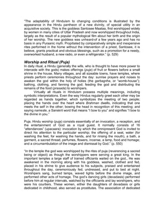 god, an attitude depicted by South Indian bronze sculptors. He is also a popular 
deity in Japan, where many temples are erected to his honor and districts of 
towns bear his name. The hanuman monkey (Presbytis entellus), one of the most 
common Indian monkeys, is named after the god and is thus generally looked 
upon as sacred. 
Ganesha 
Also spelled Ganesh, also called Ganapati is the elephant-headed Hindu god, 
who is the son of Lord Shiva and his wife, Parvati. He is also revered by Jains 
and important in the art, myth, and ritual of Buddhist Asia. 
One account of his birth is that Parvati formed him from the rubbings of 
her body so that he might stand guard at the door while she bathed. When Shiva 
approached (unaware that this was Parvati's son), he was enraged at being kept 
away from his wife and set his attendants against Ganesha, whose head was cut 
off in the battle. To ease Parvati's grief, Shiva promised to cut off the head of the 
first creature that he came across and join it to the body. This was a baby 
elephant. 
Krishna 
Sanskrit Krsna one of the most widely revered and most popular of all Indian 
divinities, worshipped as the eighth incarnation (avatar, or avatƗra) of the Hindu 
god Vishnu and also as a supreme god in his own right. Krishna became the 
focus of numerous bhakti (devotional) cults, which over the centuries have 
produced a wealth of religious poetry, music,and painting. The basic sources of 
Krishna's mythology are the epic MahƗbhƗrata and its 5th-century-AD appendix, 
the HarivanĞa, and the PurƗnas, particularly Books 10 and 11 of the BhƗgavata- 
PurƗna . 
Avatara 
Sanskrit AvatƗra ³descent´), in Hinduism is the incarnation of a deity in human or 
animal form to counteract some particular evil in the world. The term usually 
refers to these 10 appearances of Vishnu: Matsya (fish), .ǌrma (tortoise), 
VarƗha (boar), Narasimha (half man, half lion), 9Ɨmana (dwarf), ParaĞurƗma 
(RƗma with the axe), 5Ɨma (hero of the RƗPƗyana epic), Krishna (the divine 
cowherd), Buddha, and Kalkin (the incarnation yet to come). The number of 
Vishnu's avatars is sometimes extended or their identities changed, according to 
local preferences. Thus, Krishna is in some areas elevated to the rank of a deity, 
and his half brother, BalarƗma, included as an avatar. One formulation of the 
doctrine is given in the religious poem the BhagavadgƯWƗ, when charioteer Lord 
Krishna tells Arjuna: ³Whenever there is a decline of righteousness and rise of 
unrighteousness then I send forth myself for the protection of the good, for the 
destruction of the wicked, and for the establishment of righteousness. I come into 
being from age to age.´ 
New Gods Every Day 
 