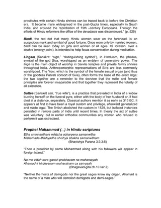 ³The adaptability of Hinduism to changing conditions is illustrated by the 
appearance in the Hindu pantheon of a new divinity, of special utility in an 
acquisitive society. This is the goddess Santosee Maataa, first worshipped widely 
by women in many cities of Uttar Pradesh and now worshipped throughout India, 
largely as the result of a popular mythological film about her birth and the origin 
of her worship. The new goddess was unheard-of a few years ago and has no 
basis in any Puraanic myth. Propitiated by comparatively simple and inexpensive 
rites performed in the home without the intervention of a priest, Santosee, it is 
believe, grants practical and obvious blessings, such as a promotion for a needy, 
overworked husband, a new radio, or even a refrigerator.´ (p. 529) 
Worship and Ritual (Puja) 
In daily ritual, a Hindu (generally the wife, who is thought to have more power to 
intercede with the gods) makes offerings (puja) of fruit or flowers before a small 
shrine in the house. Many villages, and all sizeable towns, have temples, where 
priests perform ceremonies throughout the day: sunrise prayers and noises to 
awaken the god within the holy of holies (the garbagriha, or ³womb-house´); 
bathing, clothing, and fanning the god; feeding the god and distributing the 
remains of the food (prasada) to worshipers. 
Virtually all rituals in Hinduism possess multiple meanings, including 
symbolic interpretations. Even the way Hindus regularly greet each other may be 
regarded as hands together, which symbolizes the meeting of two people; 
placing the hands over the heart where Brahman dwells, indicating that one 
meets the self in the other; bowing the head in recognition of this meeting; and 
saying nameste, a Sanskrit word that means ³I bow to you´ and signifies ³I bow to 
the divine in you.´ 
Puja. Hindu worship (puja) consists essentially of an invocation, a reception, and 
the entertainment of God as a royal guest. It normally consists of 16 
³attendances´ (upacaara): invocation by which the omnipresent God is invited to 
direct his attention to the particular worship; the offering of a seat, water (for 
washing the feet, for washing the hands, and for rinsing the mouth), a bath, a 
garment, a sacred thread, perfumes, flowers, incense, a lamp, food and homage; 
and a circumambulation of the image and dismissal by God.´ (p. 550) 
³In the temple the god was worshipped by the rites of puja (reverencing a sacred 
being or object) as though the worshippers were serving a great king. In the 
important temples a large staff of trained officiants waited on the god., He was 
awakened in the morning along with his goddess, washed, clothed and fed, 
placed in his shrine to give audience to his subjects, praised and entertained 
throughout the day, ceremoniously fed, undressed, and put to bed at night. 
Worshipers sang, burned lamps, waved lights before the divine image, and 
performed other acts of homage. The god¶s dancing girls (devadasis) performed 
before him at regular intervals, watched by the officiants and lay worshipers, who 
were his courtiers. These women, either the daughters of devadasis or girls 
dedicated in childhood, also served as prostitutes. The association of dedicated 
 
