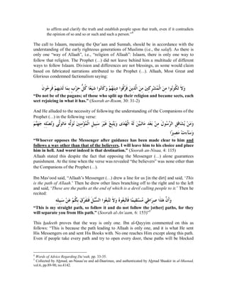 to affirm and clarify the truth and establish people upon that truth, even if it contradicts 
the opinion of so and so or such and such a person.”4 
The call to Islaam, meaning the Qur’aan and Sunnah, should be in accordance with the 
understanding of the early righteous generations of Muslims (i.e., the salaf). As there is 
only one “way of Allaah”, i.e., “religion of Allaah”: Islaam, there is only one way to 
follow that religion. The Prophet (r) did not leave behind him a multitude of different 
ways to follow Islaam. Division and differences are not blessings, as some would claim 
based on fabricated narrations attributed to the Prophet (r). Allaah, Most Great and 
Glorious condemned factionalism saying: 
ÊƥÇƣąǄÊƷŎǲƌǯƢĆǠăȈÊǋơȂĄǻƢƊǯăȁąǶĄȀăǼȇÊƽơȂƌǫċǂƊǧăǺȇÊǀōǳơăǺÊǷăśÊǯÊǂąǌĄǸƒǳơăǺÊǷơȂĄǻȂƌǰăƫƊȏăȁ ƊǹȂĄƷǂÊ ƊǧǶą ȀÊ ȇăƾǳƊƢǸă 
“Do not be of the pagans; of those who split up their religion and became sects, each 
sect rejoicing in what it has.” (Soorah ar-Room, 30: 31-2) 
And He alluded to the necessity of following the understanding of the Companions of the 
Prophet (r) in the following verse: 
ăǶċǼăȀăƳÊǾÊǴąǐĄǻăȁȄōǳăȂăƫƢăǷÊǾŏǳăȂĄǻăśÊǼÊǷąƚĄǸƒǳơÊǲȈÊƦăǇăǂąȈƊǣąǞÊƦċƬăȇăȁȃăƾĄȀƒǳơĄǾƊǳăǺċȈăƦăƫƢăǷÊƾąǠăƥąǺÊǷƊǱȂĄǇċǂǳơÊǪÊǫƢăǌĄȇąǺăǷăȁ 
ơĆŚÊǐăǷąƩƔƖăǇăȁ 
“Whoever opposes the Messenger after guidance has been made clear to him and 
follows a way other than that of the believers, I will leave him to his choice and place 
him in hell. And worst indeed is that destination.” (Soorah an-Nisaa, 4: 115) 
Allaah stated this despite the fact that opposing the Messenger (r) alone guarantees 
punishment. At the time when the verse was revealed “the believers” was none other than 
the Companions of the Prophet (r). 
Ibn Mas‘ood said, “Allaah’s Messenger (r) drew a line for us [in the dirt] and said, ‘This 
is the path of Allaah.’ Then he drew other lines branching off to the right and to the left 
and said, ‘These are the paths at the end of which is a devil calling people to it.’ Then he 
recited: 
ǾÊÊǴȈÊƦăǇǺą ăǟǶą ǰƌ ƥÊǩă ċǂƊǨăƬƊǧǲƊ ĄƦČǈǳơơȂǠĄÊƦƬċăƫȏƊ ȁă ĄǽȂĄǠÊƦċƫƢǧƊƢǸĆ ȈÊǬăƬąǈǷĄȆǗÊ ơăǂÊǏơǀƊ ǿă ōǹƊƗȁă 
“This is my straight path, so follow it and do not follow the [other] paths, for they 
will separate you from His path.” (Soorah al-An‘aam, 6: 153)”5 
This hadeeth proves that the way is only one. Ibn al-Qayyim commented on this as 
follows: “This is because the path leading to Allaah is only one, and it is what He sent 
His Messengers on and sent His Books with. No one reaches Him except along this path. 
Even if people take every path and try to open every door, these paths will be blocked 
4 Words of Advice Regarding Da‘wah, pp. 33-35. 
5 Collected by Ahmad, an-Nasaa’ee and ad-Daarimee, and authenticated by Ahmad Shaakir in al-Musnad, 
vol.6, pp.89-90, no.4142. 
 