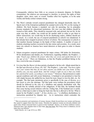 DIFFICULT QUESTIONS 
THE PROPHET WAS A PEDOPHILE 
The Prophet (r) has been accused of being a pedophile due his marriage to ‘Aa’ishah at 
the age of 9. 
1. Pedophilia involves adults taking advantage of children by purchasing sexual favors 
from them. British and German sex tourists being caught in Sri Lanka, Thailand and 
the Philippines are not seeking marriage but only sex from child prostitutes or 
impoverished people willing to give their children away for a few pennies. 
2. The age of consent for women set in the West varies from 14 to 18. These ages were 
arrived at by democratic vote and have no actual relationship to the woman’s ability 
or inability for sexual relations or marriage. Consequently, what is considered legal 
sex in France may be considered rape in England. 
3. Islaam sets the age of marriage at puberty, as it is the natural dividing line between 
childhood and adulthood. Menstruation indicates that a young girl has reached 
childbearing age. This age may vary from country to country, but it is discernable and 
not arbitrary. 
4. Most societies around the world sanctioned child marriages up until this century. It 
was not introduced by Islaam but regulated. 
5. Islaam stipulates that a girl or boy married before puberty will not live with their 
spouse until they have attained puberty. Furthermore, they have the right to cancel or 
proceed with the marriage when they reach puberty. 
6. ‘Aa’ishah was seven when she was married off to the Prophet (r) and she came to 
live with him when she reached puberty at nine. 
7. Women abused as children usually have difficult times coping as adults. They are 
often unstable and psychologically handicapped. ‘Aa’ishah became the leading 
female scholar of her time and conveyed to the next generation an enormous body of 
Islaamic law. She was known to be the fourth most prolific narrator of the Prophetic 
traditions of all of the Prophet’s followers. 
ISLAAM ALLOWS MUSLIM MALES TO BEAT THEIR WIVES 
The finger is often pointed at Muslims as being wife beaters since Islaamic law permits 
hitting wives. 
1. Domestic violence is not unique to Muslim societies, it is wide spread throughout the 
world. In fact the rate of violence is far higher in Western countries in which it is 
illegal for husbands to hit their wives. The reason being the extended family 
structure’s role in domestic disputes. In the West, the family is reduced to what is 
commonly referred to as the “nuclear family”; the husband, wife and kids. 
 
