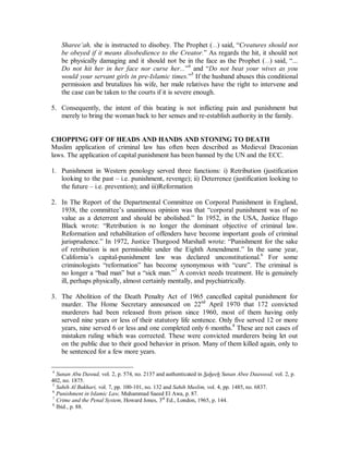Consequently, relatives have little or no concern in domestic disputes. In Muslim 
communities, the relatives are encouraged to interfere, to protect the rights of their 
daughter, sister, niece, aunt, or cousin. Families often live together, or in the same 
vicinity and family contact remains strong. 
2. The West’s attitude toward corporal punishment has changed drastically since Dr. 
Spock [not of the Enterprise] published his seminal work in the 50’s on the rearing of 
children. His book became a standard, not only for parenting, but its principles 
became standards for educational institutions. His view was that children should be 
treated as little adults. They should be reasoned with, and advised, but not hit. In the 
same way that, as adults, one would not hit another adult in order to get them to 
follow instructions, nor would they be hit for disobeying orders, children should not 
be struck. As a result, the use of corporal punishment in schools was abandoned. It 
had already been stopped in prisons in favor of reform. The consequence in schools is 
that teachers became hostages in the hands of their students. A number of cases of 
students attacking teachers occurred in the late sixties and seventies. As a result, most 
inner city schools in America have metal detectors at their gates in order to disarm 
students. 
3. Islaam recognizes corporal punishment for major crimes; 100 lashes for fornication, 
80 for drunkenness and slander, etc. Furthermore, regarding children, the Prophet (r) 
said, “Teach your children the prayer when they are seven and spank them for it at 
the age of ten.”1 There are limitations, in that the Prophet prohibited hitting in the 
face, even in the case of animals. 
4. It is true that the Shareeµah does permit a husband to hit his wife. Allaah stated that in 
the Qur’aan (Soorah an-Nisaa, (4): 34)2. The Prophet (r) also said, “You have rights 
over your women that they do not allow anyone you dislike into your home. If they 
disobey you, you may spank them. And the woman¶s right on you is that you clothe 
her and feed her justly, according to your means.”3 However, that permission is under 
special conditions and with severe limitations. A husband is not permitted to beat his 
wife simply because she spilled his tea, burnt his toast, forgot to iron his shirt, etc. for 
example. The Qur’aanic permission given is specifically in the case of divorce, as a 
last resort to save the marriage. The Qur’aanic verse outlines the procedures which 
should be followed in the case of a rebellious and unjustly disobedient wife. She 
should first be verbally advised of her obligations. If that fails, the husband should 
then cease having sexual relations with her. Failing that, if the husband sees it useful, 
and as a final step in order to bring her back into line he is allowed to hit her. What is 
meant by the Prophet’s words “...If they disobey you...” is rebellious disobedience to 
instructions permitted by Islaamic law. As to instructions which contradict the 
1 
2 “Men are protectors and maintainers of women, because Allaah favored them over women and because 
they spend to support them from their means. Therefore the righteous women are devoutly obedient and 
guard what Allaah instructed them to guard in their husbands’ absence. As for those rebellious women, 
admonish them, then abandon them in their beds, then beat them. But if they return to obedience, do not 
make their way difficult.” 
3 Sahih Muslim, vol. 2, pp. 615-6, no. 2803. 
 