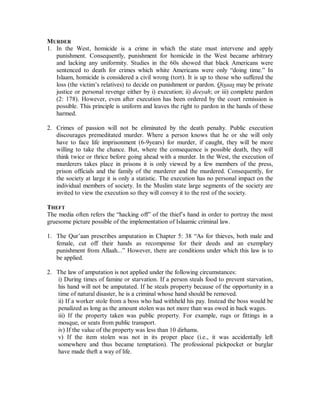 4. Western penologists have admitted that the penal system has failed utterly in 
reforming and rehabilitating criminals. Petty criminals enter the system and exit as 
well trained hardened criminals. Society ends up paying for the crimes committed 
against it by being obliged to provide food, clothing and shelter for criminals. 
5. In the Islaamic system, punishments are placed in three categories: i) Hudood : 
Punishments prescribed by God in a revealed text of the Qur’aan or Sunnah, the 
application of which is the right of God (Haqq Allaah). 6 offenses: drinking alcohol; 
theft; armed robbery; illicit sex [homosexual, pedophilia, bestiality]; sexual slander; 
and apostasy. In a penal context, the punishment is (a) prescribed in the public 
interest; (b) cannot be lightened or made heavier; and (c) after being reported to teh 
judge it cannotbe pardoned by either the judge, political authority, or the victim 
[Qur’aan, (2): 229]. ii) Qisaas: Retaliation. Punishment prescribed in Islaamic law 
for murder and injury wherein an injury of equal severity is inflicted. iii) Taµzeer : 
Discretionary. 
6. During the Ottoman administration of the Arabian peninsula hudood punishments 
were not applied. In the late 1920’s the Saudi regime reintroduced them and teh crime 
rate fell noticeably. The hadd for theft up to 1970 was not implemented more than 
twice per year. Six months after the introduction of Shareeµah in the Sudan, crime 
decreased by more than 40% despite President Jaffar Numeiri’s release of 13,000 
prisoners at the time of decreeing Islamic law because they were not sentenced under 
the Shareeµah. Since the introduction of Islaamic law in Iran, crime has dropped 
significantly. 
7. Retribution is obvious in hudood punishments from their severity and the prohibition 
of mediation. And retaliation in qisaas as Allaah said (2:179): “In retaliatory 
punishment there is life for you, o people of understanding, in order that you fear 
God.” Goodheart stated in 1953: “Retribution in punishment is an expression of the 
community’s disapproval of crime, and if this retribution is not given recognition then 
the disapproval may also disappear...”9 The element of retribution – vengeance, if you 
will – does not make punishment cruel and unusual, it makes punishment intelligible. 
Leo Page wrote: “Law exists for the protection of the community. It is not necessary 
to show that capital punishment is an absolute preventative of murder, or even that it 
is the only deterrent. If it can be shown that it is more effective as a deterrent than any 
other punishment, then I shall be satisfied that it should be retained. To hold 
otherwise is surely to forget the innocent victims of murder in the interest of their 
murderers. And I have no doubt at all that fear of the gallows is the most powerful of 
all deterrents.”10 
9 English Law and the Moral Law, A.L. Goodheart, London, 1953, p. 93. 
10 Crime and the Community, Leo Page, London, 1937, p. 132. 
 