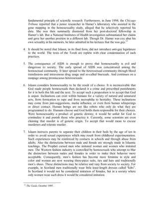 considered an illness by the Association of Psychiatrists, it is now removed from the list 
and replaced by homophobia (the dislike of homosexuals and homosexuality). 
Consequently, Islaam and Muslims are considered intolerant and biased due to their 
continued opposition. Arguments in favor of tolerance to homosexuals are based on the 
assumption that homosexual behavior is biologically based and not merely learned from 
society. 
1. Early opposition to homosexuality was based on the argument that such behavior was 
unnatural. Sodomy cannot produce children which is one of the main natural 
consequences of sexual relations. “Mother Nature” did not make us that way, it was 
argued. To counter such arguments homosexual researchers scoured the earth until 
they found supposed homosexual behavior among the animal kingdom. They found 
that the males of some species of exotic fishes of the coast of Japan imitated the 
behavior of females of the species in order to prevent other males from impregnating 
their mates, and some rare butterflies from islands of the coast of Africa also had 
males exhibiting female behavior during mating season, etc. However, if the animal 
kingdom is to be used to justify human behavior, there also exists a spider in South 
America, whose female is much larger than the male. When mating is complete, the 
female eats her mate. 
2. During the 80’s it was claimed that a gland in the base of the brain which is small in 
women and large in men was found to be small among homosexuals. However, this 
evidence, while seeming incontrovertible to the layman, was immediately refuted by 
scientists. The data was taken from cross-sections of the brains of dead adult humans 
whose sexual preference was identified prior to death. Consequently, the reduced size 
among homosexuals could have been a result of the practice and not its cause. That is, 
they could have been born with normal sized glands which then became small due to 
their deviant lifestyle. 
3. Recently genetics has become the most commonly used foundation for the pro-gay 
argument. In 1993 Dr. Dean Hamer, a researcher at the National Cancer Institute, 
claimed to have discovered “the first concrete evidence that ‘gay genes’ really do 
exist.” Homosexual orientation was supposedly transmitted to males on the X 
chromosome from the mother. Hamer’s findings, published in the prestigious journal 
Science, transformed his colorless career as a government scientist into a dynamic 
media personality and penned his memoirs. He gave expert testimony to the Colorado 
Supreme Court that formed the basis of the victorious decision striking down anti-gay 
Proposition 2. However, a replication of his study at the University of Western 
Ontario failed to find any linkage whatsoever between the X chromosome and sexual 
orientation.11 It was also found that Hamer’s study lacked a control group; a 
11 The study looked at 40 pairs of brothers, all of whom were gay. He queried them about homosexuality 
among their relatives and found a preponderance of gay family members on the mother’s side. When he 
looked at their X chromosomes, he found that 33 of the 40 pairs of gay brothers shared an area at a spot 
near of the chromosome. However, seven of the pairs lacked the “gay gene”. Nor did research look at the 
proportion of heterosexual or hetero-homo brother pairs also share the genetic material at the “gay gene” 
location. The preponderance of homosexual relatives on the mothers’ side could also have been due to the 
well established fact among sociologists that women know much more about their relatives than do men. 
 