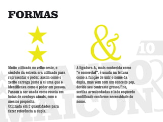 FORMAS


                                                                               10
Muito utilizado no velho oeste, o       A ligadura &, mais conhecida como
símbolo da estrela era utilizado para   “e comercial”, é usada na leitura
representar o poder, assim como o       como a função de unir o nome da
xerife carrega junto a si uma que o     dupla, mas vem com um conceito pop,
identificava como o poder em pessoa.    devido seu contraste grosso/fino,
Passou a ser usada como roseta em       serifas arredondadas e lado esquerdo
botas de cowboys atuais, com o          modificado conforme necessidade do
mesmo propósito.                        nome.
Utilizada em 2 quantidades para
fazer referência a dupla.
 