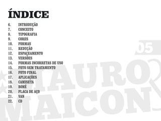 ÍNDICE
6.    INTRODUÇÃO
7.    CONCEITO
8.    TIPOGRAFIA
9.    CORES


                                 05
10.   FORMAS
11.   REDUÇÃO
12.   ESPAÇEAMENTO
13.   VERSÕES
14.   FORMAS INCORRETAS DE USO
15.   FOTO SEM TRATAMENTO
16.   FOTO FINAL
17.   APLICAÇÕES
18.   CAMISETA
19.   BONÉ
20.   PLACA DE AÇO
21.   VAN
22.   CD
 
