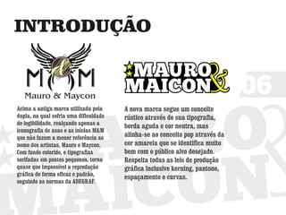 INTRODUÇÃO


                                                                               06
Acima a antiga marca utilizada pela     A nova marca segue um conceito
dupla, na qual sofria uma dificuldade   rústico através de sua tipografia,
de legibilidade, realçando apenas a
                                        borda aguda e cor neutra, mas
iconografia de asas e as inicias M&M
que não fazem a menor referência ao     alinha-se ao conceito pop através da
nome dos artistas, Mauro e Maycon.      cor amarela que se identifica muito
Com fundo colorido, e tipografias       bem com o público alvo desejado.
serifadas em pontos pequenos, torna     Respeita todas as leis de produção
quase que impossível a reprodução       gráfica inclusive kerning, pantone,
gráfica de forma eficaz e padrão,
                                        espaçamento e curvas.
seguindo as normas da ADEGRAF.
 