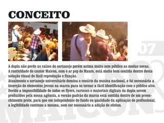 CONCEITO


                                                                                  07
A dupla não perde as raízes do sertanejo porém anima muito sem público as modas novas.
A rusticidade do cantor Maicon, com o ar pop do Mauro, está muito bem contida dentro desta
solução visual de fácil reprodução e fixação.
Atualmente o sertanejo universitário domina o cenário da musica nacional, e foi necessária a
inserção de elementos jovens na marca para se tornar a fácil identificação com o público alvo.
Devido a impossibilidade de todos os flyers, cartezes e materiais digitais da dupla serem
produzidos pela nossa agência, a versão padrão da marca está contida dentro de um preen-
chimento preto, para que em independente do fundo ou qualidade da aplicação do profissional,
a legibilidade continue a mesma, sem ser necessário a adição de efeitos.
 