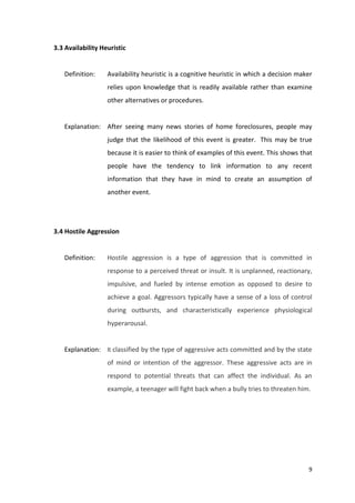 9 
3.3 Availability Heuristic 
Definition: Availability heuristic is a cognitive heuristic in which a decision maker 
relies upon knowledge that is readily available rather than examine 
other alternatives or procedures. 
Explanation: After seeing many news stories of home foreclosures, people may 
judge that the likelihood of this event is greater. This may be true 
because it is easier to think of examples of this event. This shows that 
people have the tendency to link information to any recent 
information that they have in mind to create an assumption of 
another event. 
3.4 Hostile Aggression 
Definition: Hostile aggression is a type of aggression that is committed in 
response to a perceived threat or insult. It is unplanned, reactionary, 
impulsive, and fueled by intense emotion as opposed to desire to 
achieve a goal. Aggressors typically have a sense of a loss of control 
during outbursts, and characteristically experience physiological 
hyperarousal. 
Explanation: It classified by the type of aggressive acts committed and by the state 
of mind or intention of the aggressor. These aggressive acts are in 
respond to potential threats that can affect the individual. As an 
example, a teenager will fight back when a bully tries to threaten him. 
 