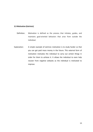 10 
3.5 Motivation (Extrinsic) 
Definition: Motivation is defined as the process that initiates, guides, and 
maintains goal-oriented behaviors that arise from outside the 
individual. 
Explanation: A simple example of extrinsic motivation is to study harder so that 
you can get paid more money in the future. This external form of 
motivation motivates the individual to carry out certain things in 
order for them to achieve it. It allows the individual to even help 
recover from negative setbacks as the individual is motivated to 
improve. 
 