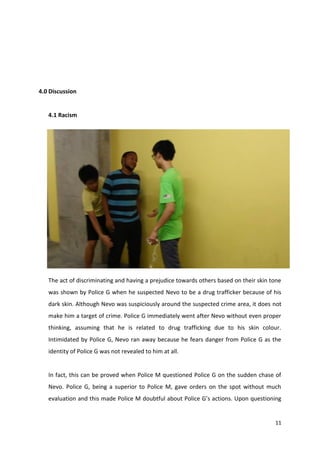 11 
4.0 Discussion 
4.1 Racism 
The act of discriminating and having a prejudice towards others based on their skin tone 
was shown by Police G when he suspected Nevo to be a drug trafficker because of his 
dark skin. Although Nevo was suspiciously around the suspected crime area, it does not 
make him a target of crime. Police G immediately went after Nevo without even proper 
thinking, assuming that he is related to drug trafficking due to his skin colour. 
Intimidated by Police G, Nevo ran away because he fears danger from Police G as the 
identity of Police G was not revealed to him at all. 
In fact, this can be proved when Police M questioned Police G on the sudden chase of 
Nevo. Police G, being a superior to Police M, gave orders on the spot without much 
evaluation and this made Police M doubtful about Police G’s actions. Upon questioning 
 