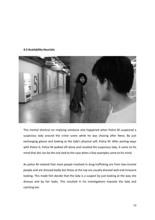 13 
4.3 Availability Heuristic 
This mental shortcut on implying someone else happened when Police M suspected a 
suspicious lady around the crime scene while he was chasing after Nevo. By just 
exchanging glance and looking at the lady’s physical self, Police M. After parting ways 
with Police G, Police M walked off alone and recalled the suspicious lady. It came to his 
mind that she can be the one tied to the case when a few examples came to his mind. 
As police M realised that most people involved in drug trafficking are from low-income 
people and are dressed badly but those at the top are usually dressed well and innocent 
looking. This made him decide that the lady is a suspect by just looking at the way she 
dresses and by her looks. This resulted in his investigations towards the lady and 
catching her. 
 