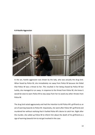 14 
4.4 Hostile Aggression 
In the act, hostile aggression was shown by the lady, who was actually the drug lord. 
When faced by Police M, she immediately ran away from Police M because she felled 
that Police M was a threat to her. This resulted in her being chased by Police M but 
luckily, she managed to run away. In response to the threat from Police M, she knew it 
would be wise to warn Police M to stay away from her to avoid any other threats from 
Police M. 
The drug lord acted aggressively and had the intention to kill Police M’s girlfriend as an 
act of warning towards to Police M. Impulsively, she went after Police M’s girlfriend and 
murdered her without realising that it fuelled Police M’s desire to catch her. Right after 
the murder, she called up Police M to inform him about the death of his girlfriend as a 
sign of warning towards him to not get involved in the case. 
 