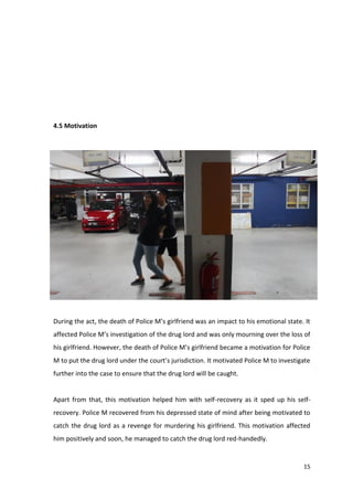 15 
4.5 Motivation 
During the act, the death of Police M’s girlfriend was an impact to his emotional state. It 
affected Police M’s investigation of the drug lord and was only mourning over the loss of 
his girlfriend. However, the death of Police M’s girlfriend became a motivation for Police 
M to put the drug lord under the court’s jurisdiction. It motivated Police M to investigate 
further into the case to ensure that the drug lord will be caught. 
Apart from that, this motivation helped him with self-recovery as it sped up his self-recovery. 
Police M recovered from his depressed state of mind after being motivated to 
catch the drug lord as a revenge for murdering his girlfriend. This motivation affected 
him positively and soon, he managed to catch the drug lord red-handedly. 
 