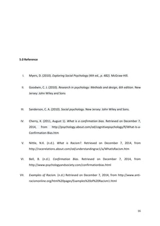 16 
5.0 Reference 
I. Myers, D. (2010). Exploring Social Psychology (4th ed., p. 482). McGraw-Hill. 
II. Goodwin, C. J. (2010). Research in psychology: Methods and design, 6th edition. New 
Jersey: John Wiley and Sons 
III. Sanderson, C. A. (2010). Social psychology. New Jersey: John Wiley and Sons. 
IV. Cherry, K. (2011, August 1). What is a confirmation bias. Retrieved on December 7, 
2014, from http://psychology.about.com/od/cognitivepsychology/fl/What-Is-a- 
Confirmation-Bias.htm 
V. Nittle, N.K. (n.d.). What is Racism?. Retrieved on December 7, 2014, from 
http://racerelations.about.com/od/understandingrac1/a/WhatIsRacism.htm 
VI. Bell, B. (n.d.). Confirmation Bias. Retrieved on December 7, 2014, from 
http://www.psychologyandsociety.com/confirmationbias.html 
VII. Examples of Racism. (n.d.) Retrieved on December 7, 2014, from http://www.anti-racismonline. 
org/html%20pages/Examples%20of%20Racism1.html 
 