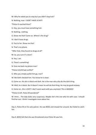 M: Why he asked you to stop but you didn’t stop huh? 
N: Nothing, man. I DON’T HAVE A SHIT! 
*Police G reached them* 
G: Hey, you must have something huh. 
N: Nothing…nothing. 
G: Show me that! Come on. Where’s the drug? 
N: I don’t have drugs. 
G: You’re liar. Show me that! 
N: That’s my phone. 
*After that, they found no drugs at all* 
M: So, you sure it’s clean? 
N: Yea, I am. 
G: There’s something! 
N: Give me back my phone man! 
*Police G & M had conflict* 
G: Why you simply justlet him go, man? 
M: We both checked him. You know he is clean. 
G: Come on. His skin is black and dark. He is the man who also do the dark thing. 
M: Well, he is black. But it doesn’t mean he will do that thing. He may be good anyway. 
G: Come on…this is SHIT! I don’t want work with you anymore! This is BADASS! 
*Police G left. Police M wondered* 
M: Hmm... The lady looks very suspicious. Maybe she’s the one who tie with case. I should 
find her out. I think I investigate more about her. 
Day 3, Police M on his solo patron. He saw BOSS and chased her around. But failed to catch 
her. 
18 
Day 4, BOSS felt that she was threatened since Police M saw him. 
 