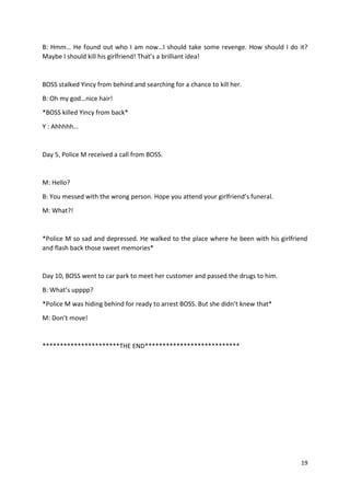 B: Hmm… He found out who I am now…I should take some revenge. How should I do it? 
Maybe I should kill his girlfriend! That’s a brilliant idea! 
19 
BOSS stalked Yincy from behind and searching for a chance to kill her. 
B: Oh my god…nice hair! 
*BOSS killed Yincy from back* 
Y : Ahhhhh… 
Day 5, Police M received a call from BOSS. 
M: Hello? 
B: You messed with the wrong person. Hope you attend your girlfriend’s funeral. 
M: What?! 
*Police M so sad and depressed. He walked to the place where he been with his girlfriend 
and flash back those sweet memories* 
Day 10, BOSS went to car park to meet her customer and passed the drugs to him. 
B: What’s upppp? 
*Police M was hiding behind for ready to arrest BOSS. But she didn’t knew that* 
M: Don’t move! 
**********************THE END*************************** 
 